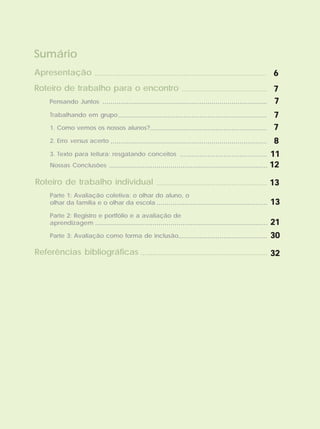 Sumário
Pensando Juntos ...................................................................................
........................................... 77777
77777
Trabalhando em grupo........................................................................... 77777
1. Como vemos os nossos alunos? 77777...........................................................
2. Erro versus acerto ............................................................................... 88888
3. Texto para leitura: resgatando conceitos ............................................ 1111111111
Roteiro de trabalho para o encontro
Referências bibliográficas ................................................................ 3232323232
Nossas Conclusões 1212121212................................................................................
....................................................................................... 66666Apresentação
Parte 1: Avaliação coletiva: o olhar do aluno, o
olhar da família e o olhar da escola ........................................................
........................................................ 1313131313
1313131313
Roteiro de trabalho individual
Parte 2: Registro e portfólio e a avaliação de
aprendizagem ....................................................................................... 2121212121
Parte 3: Avaliação como forma de inclusão............................................. 3030303030
 