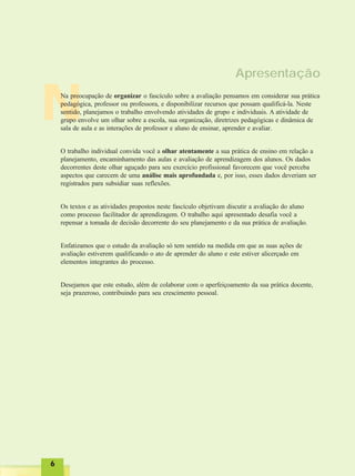 NNNNN
66666
Apresentação
Na preocupação de organizar o fascículo sobre a avaliação pensamos em considerar sua prática
pedagógica, professor ou professora, e disponibilizar recursos que possam qualificá-la. Neste
sentido, planejamos o trabalho envolvendo atividades de grupo e individuais. A atividade de
grupo envolve um olhar sobre a escola, sua organização, diretrizes pedagógicas e dinâmica de
sala de aula e as interações de professor e aluno de ensinar, aprender e avaliar.
O trabalho individual convida você a olhar atentamente a sua prática de ensino em relação a
planejamento, encaminhamento das aulas e avaliação de aprendizagem dos alunos. Os dados
decorrentes deste olhar aguçado para seu exercício profissional favorecem que você perceba
aspectos que carecem de uma análise mais aprofundada e, por isso, esses dados deveriam ser
registrados para subsidiar suas reflexões.
Os textos e as atividades propostos neste fascículo objetivam discutir a avaliação do aluno
como processo facilitador de aprendizagem. O trabalho aqui apresentado desafia você a
repensar a tomada de decisão decorrente do seu planejamento e da sua prática de avaliação.
Enfatizamos que o estudo da avaliação só tem sentido na medida em que as suas ações de
avaliação estiverem qualificando o ato de aprender do aluno e este estiver alicerçado em
elementos integrantes do processo.
Desejamos que este estudo, além de colaborar com o aperfeiçoamento da sua prática docente,
seja prazeroso, contribuindo para seu crescimento pessoal.
 