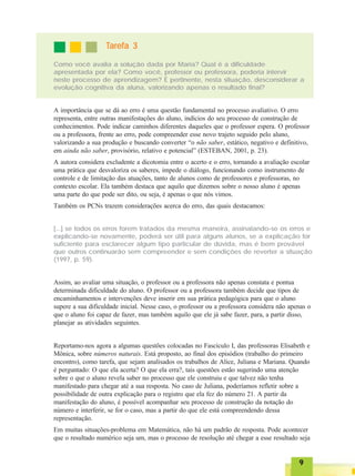 99999
Como você avalia a solução dada por Maria? Qual é a dificuldade
apresentada por ela? Como você, professor ou professora, poderia intervir
neste processo de aprendizagem? É pertinente, nesta situação, desconsiderar a
evolução cognitiva da aluna, valorizando apenas o resultado final?
TTTTTarefa 3arefa 3arefa 3arefa 3arefa 3
A importância que se dá ao erro é uma questão fundamental no processo avaliativo. O erro
representa, entre outras manifestações do aluno, indícios do seu processo de construção de
conhecimentos. Pode indicar caminhos diferentes daqueles que o professor espera. O professor
ou a professora, frente ao erro, pode compreender esse novo trajeto seguido pelo aluno,
valorizando a sua produção e buscando converter “o não saber, estático, negativo e definitivo,
em ainda não saber, provisório, relativo e potencial” (ESTEBAN, 2001, p. 23).
A autora considera excludente a dicotomia entre o acerto e o erro, tornando a avaliação escolar
uma prática que desvaloriza os saberes, impede o diálogo, funcionando como instrumento de
controle e de limitação das atuações, tanto de alunos como de professores e professoras, no
contexto escolar. Ela também destaca que aquilo que dizemos sobre o nosso aluno é apenas
uma parte do que pode ser dito, ou seja, é apenas o que nós vimos.
Também os PCNs trazem considerações acerca do erro, das quais destacamos:
[...] se todos os erros forem tratados da mesma maneira, assinalando-se os erros e
explicando-se novamente, poderá ser útil para alguns alunos, se a explicação for
suficiente para esclarecer algum tipo particular de dúvida, mas é bem provável
que outros continuarão sem compreender e sem condições de reverter a situação
(1997, p. 59).
Assim, ao avaliar uma situação, o professor ou a professora não apenas constata e pontua
determinada dificuldade do aluno. O professor ou a professora também decide que tipos de
encaminhamentos e intervenções deve inserir em sua prática pedagógica para que o aluno
supere a sua dificuldade inicial. Nesse caso, o professor ou a professora considera não apenas o
que o aluno foi capaz de fazer, mas também aquilo que ele já sabe fazer, para, a partir disso,
planejar as atividades seguintes.
Reportamo-nos agora a algumas questões colocadas no Fascículo I, das professoras Elisabeth e
Mônica, sobre números naturais. Está proposto, ao final dos episódios (trabalho do primeiro
encontro), como tarefa, que sejam analisados os trabalhos de Alice, Juliana e Mariana. Quando
é perguntado: O que ela acerta? O que ela erra?, tais questões estão sugerindo uma atenção
sobre o que o aluno revela saber no processo que ele construiu e que talvez não tenha
manifestado para chegar até a sua resposta. No caso de Juliana, poderíamos refletir sobre a
possibilidade de outra explicação para o registro que ela fez do número 21. A partir da
manifestação do aluno, é possível acompanhar seu processo de construção da notação do
número e interferir, se for o caso, mas a partir do que ele está compreendendo dessa
representação.
Em muitas situações-problema em Matemática, não há um padrão de resposta. Pode acontecer
que o resultado numérico seja um, mas o processo de resolução até chegar a esse resultado seja
 