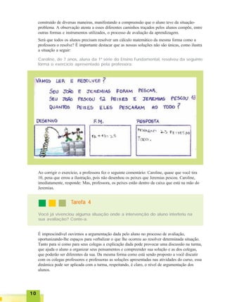 1010101010
construído de diversas maneiras, manifestando a compreensão que o aluno teve da situação-
problema. A observação atenta a esses diferentes caminhos traçados pelos alunos compõe, entre
outras formas e instrumentos utilizados, o processo de avaliação da aprendizagem.
Será que todos os alunos precisam resolver um cálculo matemático da mesma forma como a
professora o resolve? É importante destacar que as nossas soluções não são únicas, como ilustra
a situação a seguir:
Caroline, de 7 anos, aluna da 1ª série do Ensino Fundamental, resolveu da seguinte
forma o exercício apresentado pela professora:
Ao corrigir o exercício, a professora fez o seguinte comentário: Caroline, quase que você tira
10, pena que errou a ilustração, pois não desenhou os peixes que Jeremias pescou. Caroline,
imediatamente, responde: Mas, professora, os peixes estão dentro da caixa que está na mão do
Jeremias.
TTTTTarefa 4arefa 4arefa 4arefa 4arefa 4
Você já vivenciou alguma situação onde a intervenção do aluno interferiu na
sua avaliação? Conte-a.
É imprescindível ouvirmos a argumentação dada pelo aluno no processo de avaliação,
oportunizando-lhe espaços para verbalizar o que lhe ocorreu ao resolver determinada situação.
Tanto para si como para seus colegas a explicação dada pode provocar uma discussão na turma,
que ajuda o aluno a organizar seus pensamentos e compreender sua solução e as dos colegas,
que poderão ser diferentes da sua. Da mesma forma como está sendo proposto a você discutir
com os colegas professores e professoras as soluções apresentadas nas atividades do curso, essa
dinâmica pode ser aplicada com a turma, respeitando, é claro, o nível de argumentação dos
alunos.
 
