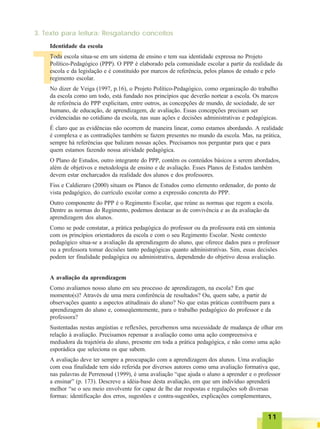 1111111111
TTTTT
3. Texto para leitura: Resgatando conceitos
Toda escola situa-se em um sistema de ensino e tem sua identidade expressa no Projeto
Político-Pedagógico (PPP). O PPP é elaborado pela comunidade escolar a partir da realidade da
escola e da legislação e é constituído por marcos de referência, pelos planos de estudo e pelo
regimento escolar.
No dizer de Veiga (1997, p.16), o Projeto Político-Pedagógico, como organização do trabalho
da escola como um todo, está fundado nos princípios que deverão nortear a escola. Os marcos
de referência do PPP explicitam, entre outros, as concepções de mundo, de sociedade, de ser
humano, de educação, de aprendizagem, de avaliação. Essas concepções precisam ser
evidenciadas no cotidiano da escola, nas suas ações e decisões administrativas e pedagógicas.
É claro que as evidências não ocorrem de maneira linear, como estamos abordando. A realidade
é complexa e as contradições também se fazem presentes no mundo da escola. Mas, na prática,
sempre há referências que balizam nossas ações. Precisamos nos perguntar para que e para
quem estamos fazendo nossa atividade pedagógica.
O Plano de Estudos, outro integrante do PPP, contém os conteúdos básicos a serem abordados,
além de objetivos e metodologia de ensino e de avaliação. Esses Planos de Estudos também
devem estar encharcados da realidade dos alunos e dos professores.
Fiss e Caldieraro (2000) situam os Planos de Estudos como elemento ordenador, do ponto de
vista pedagógico, do currículo escolar como a expressão concreta do PPP.
Outro componente do PPP é o Regimento Escolar, que reúne as normas que regem a escola.
Dentre as normas do Regimento, podemos destacar as de convivência e as da avaliação da
aprendizagem dos alunos.
Como se pode constatar, a prática pedagógica do professor ou da professora está em sintonia
com os princípios orientadores da escola e com o seu Regimento Escolar. Neste contexto
pedagógico situa-se a avaliação da aprendizagem do aluno, que oferece dados para o professor
ou a professora tomar decisões tanto pedagógicas quanto administrativas. Sim, essas decisões
podem ter finalidade pedagógica ou administrativa, dependendo do objetivo dessa avaliação.
A avaliação da aprendizagem
Como avaliamos nosso aluno em seu processo de aprendizagem, na escola? Em que
momento(s)? Através de uma mera conferência de resultados? Ou, quem sabe, a partir de
observações quanto a aspectos atitudinais do aluno? No que estas práticas contribuem para a
aprendizagem do aluno e, conseqüentemente, para o trabalho pedagógico do professor e da
professora?
Sustentadas nestas angústias e reflexões, percebemos uma necessidade de mudança de olhar em
relação à avaliação. Precisamos repensar a avaliação como uma ação compreensiva e
mediadora da trajetória do aluno, presente em toda a prática pedagógica, e não como uma ação
esporádica que seleciona os que sabem.
A avaliação deve ter sempre a preocupação com a aprendizagem dos alunos. Uma avaliação
com essa finalidade tem sido referida por diversos autores como uma avaliação formativa que,
nas palavras de Perrenoud (1999), é uma avaliação “que ajuda o aluno a aprender e o professor
a ensinar” (p. 173). Descreve a idéia-base desta avaliação, em que um indivíduo aprenderá
melhor “se o seu meio envolvente for capaz de lhe dar respostas e regulações sob diversas
formas: identificação dos erros, sugestões e contra-sugestões, explicações complementares,
Identidade da escola
 