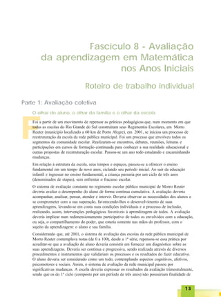 1313131313
FFFFF
Fascículo 8 - Avaliação
da aprendizagem em Matemática
nos Anos Iniciais
Roteiro de trabalho individual
Parte 1: Avaliação coletiva
O olhar do aluno, o olhar da família e o olhar da escola
Foi a partir de um movimento de repensar as práticas pedagógicas que, num momento em que
todas as escolas do Rio Grande do Sul construíram seus Regimentos Escolares, em Morro
Reuter (município localizado a 60 km de Porto Alegre), em 2001, se iniciou um processo de
reestruturação da escola da rede pública municipal. Foi um processo que envolveu todos os
segmentos da comunidade escolar. Realizaram-se encontros, debates, reuniões, leituras e
participações em cursos de formação continuada para conhecer a sua realidade educacional e
outras propostas de reestruturação escolar. Passou-se um ano todo estudando e encaminhando
mudanças.
Em relação à estrutura da escola, seus tempos e espaços, passou-se a oferecer o ensino
fundamental em um tempo de nove anos, ciclando seu período inicial. Ao sair da educação
infantil e ingressar no ensino fundamental, a criança passaria por um ciclo de três anos
(denominados de etapas), sem enfrentar o fracasso escolar.
O sistema de avaliação constante no regimento escolar público municipal de Morro Reuter
deveria avaliar o desempenho do aluno de forma contínua cumulativa. A avaliação deveria
acompanhar, analisar, pensar, atender e intervir. Deveria observar as necessidades dos alunos e
se comprometer com a sua superação, favorecendo-lhes o desenvolvimento de suas
aprendizagens, levando-se em conta suas condições individuais e o processo de inclusão,
realizando, assim, intervenções pedagógicas favoráveis à aprendizagem de todos. A avaliação
deveria implicar num redimensionamento participativo de todos os envolvidos com a educação,
ou seja, o compartilhamento do poder, que estaria somente nas mãos do professor, com o
sujeito da aprendizagem: o aluno e sua família.
Considerando que, até 2001, o sistema de avaliação das escolas da rede pública municipal de
Morro Reuter contemplava notas (de 0 a 100), desde a 1ª série, repensou-se essa prática por
acreditar-se que a avaliação do aluno deveria consistir em fornecer um diagnóstico sobre as
suas aprendizagens. Deveria ser contínua e progressiva, sendo realizada através de diversos
procedimentos e instrumentos que validariam os processos e os resultados do fazer educativo.
O aluno deveria ser considerado como um todo, contemplando aspectos cognitivos, afetivos,
psicomotores e sociais. Assim, o sistema de avaliação da rede municipal passou por
significativas mudanças. A escola deveria expressar os resultados da avaliação trimestralmente,
sendo que os do 1º ciclo (composto por um período de três anos) não possuiriam finalidade de
 