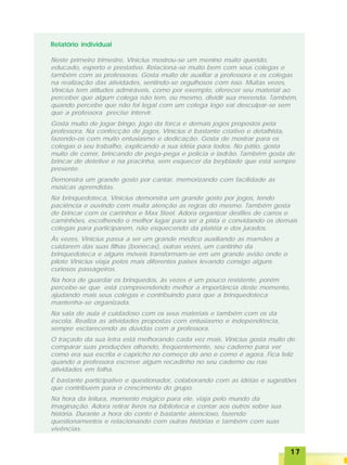 1717171717
Relatório individual
Neste primeiro trimestre, Vinícius mostrou-se um menino muito querido,
educado, esperto e prestativo. Relaciona-se muito bem com seus colegas e
também com as professoras. Gosta muito de auxiliar a professora e os colegas
na realização das atividades, sentindo-se orgulhosos com isso. Muitas vezes,
Vinícius tem atitudes admiráveis, como por exemplo, oferecer seu material ao
perceber que algum colega não tem, ou mesmo, dividir sua merenda. Também,
quando percebe que não foi legal com um colega logo vai desculpar-se sem
que a professora precise intervir.
Gosta muito de jogar bingo, jogo da forca e demais jogos propostos pela
professora. Na confecção de jogos, Vinícius é bastante criativo e detalhista,
fazendo-os com muito entusiasmo e dedicação. Gosta de mostrar para os
colegas o seu trabalho, explicando a sua idéia para todos. No pátio, gosta
muito de correr, brincando de pega-pega e polícia e ladrão. Também gosta de
brincar de detetive e na pracinha, sem esquecer da beyblade que está sempre
presente.
Demonstra um grande gosto por cantar, memorizando com facilidade as
músicas aprendidas.
Na brinquedoteca, Vinícius demonstra um grande gosto por jogos, tendo
paciência e ouvindo com muita atenção as regras do mesmo. Também gosta
de brincar com os carrinhos e Max Steel. Adora organizar desfiles de carros e
caminhões, escolhendo o melhor lugar para ser a pista e convidando os demais
colegas para participarem, não esquecendo da platéia e dos jurados.
Às vezes, Vinícius passa a ser um grande médico auxiliando as mamães a
cuidarem das suas filhas (bonecas), outras vezes, um cantinho da
brinquedoteca e alguns móveis transformam-se em um grande avião onde o
piloto Vinícius viaja pelos mais diferentes países levando consigo alguns
curiosos passageiros.
Na hora de guardar os brinquedos, às vezes é um pouco resistente, porém
percebe-se que está compreendendo melhor a importância deste momento,
ajudando mais seus colegas e contribuindo para que a brinquedoteca
mantenha-se organizada.
Na sala de aula é cuidadoso com os seus materiais e também com os da
escola. Realiza as atividades propostas com entusiasmo e independência,
sempre esclarecendo as dúvidas com a professora.
O traçado da sua letra está melhorando cada vez mais. Vinícius gosta muito de
comparar suas produções olhando, freqüentemente, seu caderno para ver
como era sua escrita e capricho no começo do ano e como é agora. Fica feliz
quando a professora escreve algum recadinho no seu caderno ou nas
atividades em folha.
É bastante participativo e questionador, colaborando com as idéias e sugestões
que contribuem para o crescimento do grupo.
Na hora da leitura, momento mágico para ele, viaja pelo mundo da
imaginação. Adora retirar livros na biblioteca e contar aos outros sobre sua
história. Durante a hora do conto é bastante atencioso, fazendo
questionamentos e relacionando com outras histórias e também com suas
vivências.
 