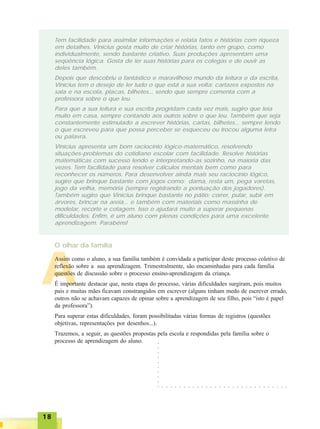 1818181818
Tem facilidade para assimilar informações e relata fatos e histórias com riqueza
em detalhes. Vinícius gosta muito de criar histórias, tanto em grupo, como
individualmente, sendo bastante criativo. Suas produções apresentam uma
seqüência lógica. Gosta de ler suas histórias para os colegas e de ouvir as
deles também.
Depois que descobriu o fantástico e maravilhoso mundo da leitura e da escrita,
Vinícius tem o desejo de ler tudo o que está a sua volta: cartazes expostos na
sala e na escola, placas, bilhetes... sendo que sempre comenta com a
professora sobre o que leu.
Para que a sua leitura e sua escrita progridam cada vez mais, sugiro que leia
muito em casa, sempre contando aos outros sobre o que leu. Também que seja
constantemente estimulado a escrever histórias, cartas, bilhetes... sempre lendo
o que escreveu para que possa perceber se esqueceu ou trocou alguma letra
ou palavra.
Vinícius apresenta um bom raciocínio lógico-matemático, resolvendo
situações-problemas do cotidiano escolar com facilidade. Resolve histórias
matemáticas com sucesso lendo e interpretando-as sozinho, na maioria das
vezes. Tem facilidade para resolver cálculos mentais bem como para
reconhecer os números. Para desenvolver ainda mais seu raciocínio lógico,
sugiro que brinque bastante com jogos como: dama, resta um, pega varetas,
jogo da velha, memória (sempre registrando a pontuação dos jogadores).
Também sugiro que Vinícius brinque bastante no pátio: correr, pular, subir em
árvores, brincar na areia... e também com materiais como massinha de
modelar, recorte e colagem. Isso o ajudará muito a superar pequenas
dificuldades. Enfim, é um aluno com plenas condições para uma excelente
aprendizagem. Parabéns!
AAAAA
O olhar da família
Assim como o aluno, a sua família também é convidada a participar deste processo coletivo de
reflexão sobre a sua aprendizagem. Trimestralmente, são encaminhadas para cada família
questões de discussão sobre o processo ensino-aprendizagem da criança.
É importante destacar que, nesta etapa do processo, várias dificuldades surgiram, pois muitos
pais e muitas mães ficavam constrangidos em escrever (alguns tinham medo de escrever errado,
outros não se achavam capazes de opinar sobre a aprendizagem de seu filho, pois “isto é papel
da professora”).
Para superar estas dificuldades, foram possibilitadas várias formas de registros (questões
objetivas, representações por desenhos...).
Trazemos, a seguir, as questões propostas pela escola e respondidas pela família sobre o
processo de aprendizagem do aluno.
○○○○○○○○○○
○ ○ ○ ○ ○ ○ ○ ○ ○ ○ ○ ○ ○ ○ ○ ○ ○ ○ ○ ○ ○ ○ ○ ○ ○ ○ ○ ○ ○
 