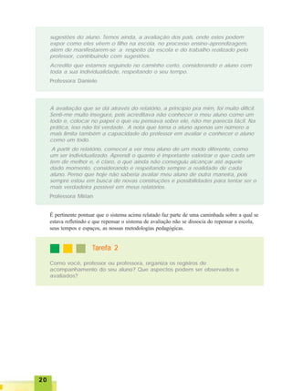 2020202020
sugestões do aluno. Temos ainda, a avaliação dos pais, onde estes podem
expor como eles vêem o filho na escola, no processo ensino-aprendizagem,
além de manifestarem-se a respeito da escola e do trabalho realizado pelo
professor, contribuindo com sugestões.
Acredito que estamos seguindo no caminho certo, considerando o aluno com
toda a sua individualidade, respeitando o seu tempo.
Professora Daniele
A avaliação que se dá através do relatório, a princípio pra mim, foi muito difícil.
Senti-me muito insegura, pois acreditava não conhecer o meu aluno como um
todo e, colocar no papel o que eu pensava sobre ele, não me parecia fácil. Na
prática, isso não foi verdade. A nota que torna o aluno apenas um número a
mais limita também a capacidade do professor em avaliar e conhecer o aluno
como um todo.
A partir do relatório, comecei a ver meu aluno de um modo diferente, como
um ser individualizado. Aprendi o quanto é importante valorizar o que cada um
tem de melhor e, é claro, o que ainda não conseguiu alcançar até aquele
dado momento, considerando e respeitando sempre a realidade de cada
aluno. Penso que hoje não saberia avaliar meu aluno de outra maneira, pois
sempre estou em busca de novas construções e possibilidades para tentar ser o
mais verdadeira possível em meus relatórios.
Professora Mírian
É pertinente pontuar que o sistema acima relatado faz parte de uma caminhada sobre a qual se
estava refletindo e que repensar o sistema de avaliação não se dissocia do repensar a escola,
seus tempos e espaços, as nossas metodologias pedagógicas.
TTTTTarefa 2arefa 2arefa 2arefa 2arefa 2
Como você, professor ou professora, organiza os registros de
acompanhamento do seu aluno? Que aspectos podem ser observados e
avaliados?
 