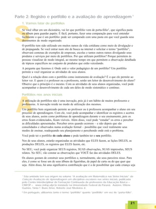 2121212121
AAAAA
SSSSS
Parte 2: Registro e portfólio e a avaliação de aprendizagem ¹
1
Esta unidade tem sua origem no volume “A avaliação em Matemática nas Séries Iniciais” da
Coleção Avaliação de Aprendizagem em disciplinas escolares nas séries iniciais, publicada
pelo Centro Interdisciplinar de Formação Continuada de professores da Educação Básica –
CINFOP – www.cinfop.ufpr.br instalado na Universidade Federal do Paraná. Autores: Ettiène
Guérios, Tânia T. Bruns Zimer, Roberto José Medeiros Jr.
² Em português, utilizamos tanto o termo “portfólio” quanto “portifólio” em vez de “porta-fólio”.
1. Vamos falar de portfólios
Se você olhar em um dicionário, vai ler que portfólio vem de porta-fólio2
, que significa pasta
ou álbum para guardar papéis. É fácil, portanto, fazer uma comparação para você entender
facilmente o que é um portfólio: pode ser comparado com uma pasta em que você guarda seus
documentos de modo organizado.
O portfólio tem sido utilizado em muitos ramos da vida cotidiana como meio de divulgação e
de propaganda. Se você entrar num site de busca na internet e solicitar o termo “portfólio”,
observará centenas de exemplos de empresas, escolas e tantos outros ramos divulgando seus
produtos e serviços por meio de portfólios. Por que utilizam portfólios? Porque permitem às
pessoas visualizar de modo integral, ao mesmo tempo em que permitem a observação detalhada
de tópicos específicos no conjunto de produtos que estão veiculando.
A pergunta que fazemos é: Onde está o valor pedagógico de um portfólio? Um portfólio
permite a você organizar as atividades de seus alunos.
Qual é a relação disto com o portfólio como instrumento de avaliação? É o que ele permite ao
leitor ver. E quem é o professor ou a professora, senão um leitor do desenvolvimento do aluno?
Observe que o princípio é o mesmo. Com as atividades de seus alunos organizadas, você pode
acompanhar o desenvolvimento de cada um deles de modo sistemático e contínuo.
Portfólios nos anos iniciais
A utilização de portfólios não é uma inovação, pois já é um hábito de muitos professores e
professoras. A inovação reside no modo de utilização dos mesmos.
Um portfólio bem organizado permite ao professor ou à professora acompanhar o aluno em seu
processo de aprendizagem. Com ele, você pode acompanhar e identificar os registros e acertos
de seus alunos, assim como problemas de aprendizagem durante o seu ensinamento, pois os
erros ficam evidenciados, ficam visíveis. Além disso, você pode “estudar” os erros e perceber
as dificuldades apresentadas. Perceber erros quando ocorrem – e não depois que são
consolidados e observados numa avaliação formal – possibilita que você realimente seus
modos de ensinar, readequando seu planejamento e percebendo onde está o problema.
Você pode ter o portfólio de cada aluno e pode também ter o seu portfólio.
Nos de seus alunos, estarão organizadas as atividades que ELES fazem, as lições DELES, as
produções DELES, os registros que ELES fazem, etc.
No SEU, você pode organizar SEUS registros, SUAS observações, SUAS impressões, SEUS
relatos. No SEU, vão constar as observações que VOCÊ faz das atividades DELES.
Os alunos gostam de construir seus portfólios e, normalmente, são seus parceiros nisso. Para
eles, é como se fosse um de seus álbuns de figurinhas, de papel de carta ou do que quer que
seja. Além disso, há uma significativa contribuição que é a de possibilitar que cada criança seja
 