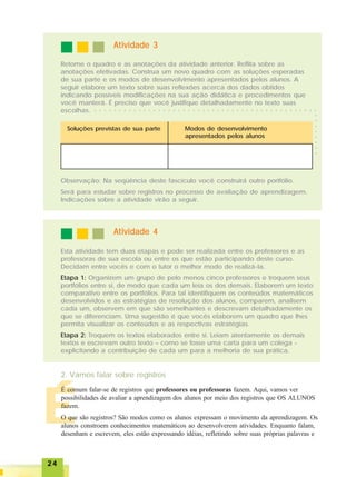 2424242424
ÉÉÉÉÉ
Atividade 3Atividade 3Atividade 3Atividade 3Atividade 3
Retome o quadro e as anotações da atividade anterior. Reflita sobre as
anotações efetivadas. Construa um novo quadro com as soluções esperadas
de sua parte e os modos de desenvolvimento apresentados pelos alunos. A
seguir elabore um texto sobre suas reflexões acerca dos dados obtidos
indicando possíveis modificações na sua ação didática e procedimentos que
você manterá. É preciso que você justifique detalhadamente no texto suas
escolhas.
Soluções previstas de sua parte Modos de desenvolvimento
apresentados pelos alunos
Observação: Na seqüência deste fascículo você construirá outro portfólio.
Será para estudar sobre registros no processo de avaliação de aprendizagem.
Indicações sobre a atividade virão a seguir.
Esta atividade tem duas etapas e pode ser realizada entre os professores e as
professoras de sua escola ou entre os que estão participando deste curso.
Decidam entre vocês e com o tutor o melhor modo de realizá-la.
Etapa 1: Organizem um grupo de pelo menos cinco professores e troquem seus
portfólios entre si, de modo que cada um leia os dos demais. Elaborem um texto
comparativo entre os portfólios. Para tal identifiquem os conteúdos matemáticos
desenvolvidos e as estratégias de resolução dos alunos, comparem, analisem
cada um, observem em que são semelhantes e descrevam detalhadamente os
que se diferenciam. Uma sugestão é que vocês elaborem um quadro que lhes
permita visualizar os conteúdos e as respectivas estratégias.
Etapa 2: Troquem os textos elaborados entre si. Leiam atentamente os demais
textos e escrevam outro texto – como se fosse uma carta para um colega -
explicitando a contribuição de cada um para a melhoria de sua prática.
Atividade 4Atividade 4Atividade 4Atividade 4Atividade 4
2. Vamos falar sobre registros
É comum falar-se de registros que professores ou professoras fazem. Aqui, vamos ver
possibilidades de avaliar a aprendizagem dos alunos por meio dos registros que OS ALUNOS
fazem.
O que são registros? São modos como os alunos expressam o movimento da aprendizagem. Os
alunos constroem conhecimentos matemáticos ao desenvolverem atividades. Enquanto falam,
desenham e escrevem, eles estão expressando idéias, refletindo sobre suas próprias palavras e
○○○○○○○○
○ ○ ○ ○ ○ ○ ○ ○ ○ ○ ○ ○ ○ ○ ○ ○ ○ ○ ○ ○ ○ ○ ○ ○ ○ ○ ○ ○ ○ ○ ○ ○ ○ ○ ○ ○ ○ ○ ○ ○ ○ ○ ○ ○ ○ ○
 