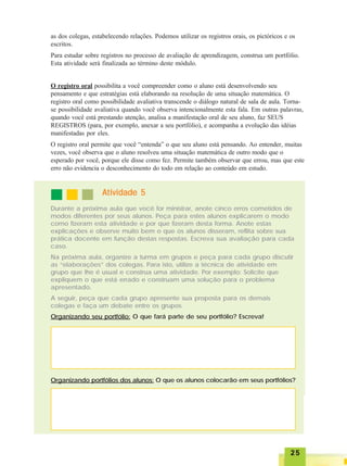 2525252525
as dos colegas, estabelecendo relações. Podemos utilizar os registros orais, os pictóricos e os
escritos.
Para estudar sobre registros no processo de avaliação de aprendizagem, construa um portfólio.
Esta atividade será finalizada ao término deste módulo.
O registro oral possibilita a você compreender como o aluno está desenvolvendo seu
pensamento e que estratégias está elaborando na resolução de uma situação matemática. O
registro oral como possibilidade avaliativa transcende o diálogo natural de sala de aula. Torna-
se possibilidade avaliativa quando você observa intencionalmente esta fala. Em outras palavras,
quando você está prestando atenção, analisa a manifestação oral de seu aluno, faz SEUS
REGISTROS (para, por exemplo, anexar a seu portfólio), e acompanha a evolução das idéias
manifestadas por eles.
O registro oral permite que você “entenda” o que seu aluno está pensando. Ao entender, muitas
vezes, você observa que o aluno resolveu uma situação matemática de outro modo que o
esperado por você, porque ele disse como fez. Permite também observar que errou, mas que este
erro não evidencia o desconhecimento do todo em relação ao conteúdo em estudo.
Durante a próxima aula que você for ministrar, anote cinco erros cometidos de
modos diferentes por seus alunos. Peça para estes alunos explicarem o modo
como fizeram esta atividade e por que fizeram desta forma. Anote estas
explicações e observe muito bem o que os alunos disseram, reflita sobre sua
prática docente em função destas respostas. Escreva sua avaliação para cada
caso.
Na próxima aula, organize a turma em grupos e peça para cada grupo discutir
as “elaborações” dos colegas. Para isto, utilize a técnica de atividade em
grupo que lhe é usual e construa uma atividade. Por exemplo: Solicite que
expliquem o que está errado e construam uma solução para o problema
apresentado.
A seguir, peça que cada grupo apresente sua proposta para os demais
colegas e faça um debate entre os grupos.
Organizando seu portfólio: O que fará parte de seu portfólio? Escreva!
Atividade 5Atividade 5Atividade 5Atividade 5Atividade 5
Organizando portfólios dos alunos: O que os alunos colocarão em seus portfólios?
 