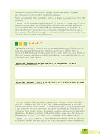 2727272727
revelam o alcance deste objetivo, ou seja, mesmo que esteja havendo
aprendizagem, se este objetivo está sendo atingido.
Agora vamos seguir para os registros escritos e depois continuaremos com esta
atividade.
O registro escrito refere-se à palavra escrita de seu aluno. Vamos, aqui, focar a
avaliação do processo de aprendizagem em anotações que eles fazem ao
desenvolverem atividades e em textos que eles elaboram. Se os textos são
atividades formais e conclusivas, os rascunhos evidenciam caminhos que os
alunos estão trilhando para chegar ao conhecimento. Estes rascunhos são fonte
preciosa para se avaliar a aprendizagem.
Atividade 7Atividade 7Atividade 7Atividade 7Atividade 7
A partir da atividade 7 utilize as anotações das manifestações orais e elabore
duas situações-problema para os alunos resolverem por escrito. Após a
realização do trabalho do aluno, analise as propostas apresentadas e anote as
diferentes soluções. Analise as estratégias utilizadas pelos alunos e elabore um
texto sobre suas observações.
Organizando seu portfólio: O que fará parte de seu portfólio? Escreva!
Organizando portfólios dos alunos: O que os alunos colocarão em seus portfólios?
Peça que os alunos não apaguem seus registros nem seus borrões. Crie uma
situação confortável em sala de aula, de modo que eles fiquem a vontade e
achem “interessante” seus borrões. As crianças tendem a apagar rapidamente
o que escrevem em seus cadernos a qualquer movimento do professor ou da
professora. Estes borrões podem lhe indicar tentativas, descaminhos, distração,
dificuldade. Os dados revelados nos borrões podem servir para elementos de
interpretação de como cada aluno está construindo a sua aprendizagem.
O registro pictórico é o que se dá por meio do desenho das crianças. Diferente
do desenho artístico em que o aluno dá asas à imaginação sem compromisso
 