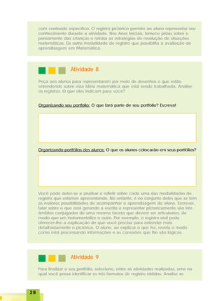 2828282828
com conteúdo específico. O registro pictórico permite ao aluno representar seu
conhecimento durante a atividade. Nos Anos Iniciais, fornece pistas sobre o
pensamento das crianças e retrata as estratégias de resolução de situações
matemáticas. Eis outra modalidade de registro que possibilita a avaliação de
aprendizagem em Matemática.
Atividade 8Atividade 8Atividade 8Atividade 8Atividade 8
Peça aos alunos para representarem por meio de desenhos o que estão
entendendo sobre esta idéia matemática que está sendo trabalhada. Analise
os registros. O que eles indicam para você?
Organizando seu portfólio: O que fará parte de seu portfólio? Escreva!
Organizando portfólios dos alunos: O que os alunos colocarão em seus portfólios?
Você pode deter-se a analisar e refletir sobre cada uma das modalidades de
registro que estamos apresentando. No entanto, é no conjunto deles que se tem
as maiores possibilidades de acompanhar a aprendizagem do aluno. Escrever,
falar sobre o que está gerando a escrita e representar pictoricamente são três
âmbitos conjugados de uma mesma faceta que devem ser articulados, de
modo que um instrumentalize o outro. Por exemplo, o registro oral pode
oferecer-lhe a explicação de que você precisa para entender mais
detalhadamente o pictórico. O aluno, ao explicar o que fez, revela o modo
como está processando informações e as conexões que lhe são lógicas.
Atividade 9Atividade 9Atividade 9Atividade 9Atividade 9
Para finalizar o seu portfólio, selecione, entre as atividades realizadas, uma na
qual você possa identificar os três formatos de registro obtidos. Analise as
 