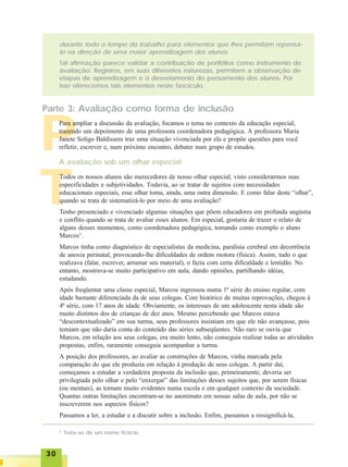 3030303030
TTTTT
durante todo o tempo do trabalho para elementos que lhes permitam repensá-
lo na direção de uma maior aprendizagem dos alunos.
Tal afirmação parece validar a contribuição de portfólios como instrumento de
avaliação. Registros, em suas diferentes naturezas, permitem a observação de
etapas de aprendizagem e o desvelamento do pensamento dos alunos. Por
isso oferecemos tais elementos neste fascículo.
PPPPP
Parte 3: Avaliação como forma de inclusão
A avaliação sob um olhar especial
Para ampliar a discussão da avaliação, focamos o tema no contexto da educação especial,
trazendo um depoimento de uma professora coordenadora pedagógica. A professora Maria
Janete Soligo Baldissera traz uma situação vivenciada por ela e propõe questões para você
refletir, escrever e, num próximo encontro, debater num grupo de estudos.
Todos os nossos alunos são merecedores de nosso olhar especial, visto considerarmos suas
especificidades e subjetividades. Todavia, ao se tratar de sujeitos com necessidades
educacionais especiais, esse olhar toma, ainda, uma outra dimensão. E como falar deste “olhar”,
quando se trata de sistematizá-lo por meio de uma avaliação?
Tenho presenciado e vivenciado algumas situações que põem educadores em profunda angústia
e conflito quando se trata de avaliar esses alunos. Em especial, gostaria de trazer o relato de
alguns desses momentos, como coordenadora pedagógica, tomando como exemplo o aluno
Marcos3
.
Marcos tinha como diagnóstico de especialistas da medicina, paralisia cerebral em decorrência
de anoxia perinatal, provocando-lhe dificuldades de ordem motora (física). Assim, tudo o que
realizava (falar, escrever, arrumar seu material), o fazia com certa dificuldade e lentidão. No
entanto, mostrava-se muito participativo em aula, dando opiniões, partilhando idéias,
estudando.
Após freqüentar uma classe especial, Marcos ingressou numa 1ª série do ensino regular, com
idade bastante diferenciada da de seus colegas. Com histórico de muitas reprovações, chegou à
4ª série, com 17 anos de idade. Obviamente, os interesses de um adolescente nesta idade são
muito distintos dos de crianças de dez anos. Mesmo percebendo que Marcos estava
“descontextualizado” em sua turma, seus professores insistiam em que ele não avançasse, pois
temiam que não daria conta do conteúdo das séries subseqüentes. Não raro se ouvia que
Marcos, em relação aos seus colegas, era muito lento, não conseguia realizar todas as atividades
propostas, enfim, raramente conseguia acompanhar a turma.
A posição dos professores, ao avaliar as construções de Marcos, vinha marcada pela
comparação do que ele produzia em relação à produção de seus colegas. A partir daí,
começamos a estudar a verdadeira proposta da inclusão que, primeiramente, deveria ser
privilegiada pelo olhar e pelo “enxergar” das limitações desses sujeitos que, por serem físicas
(ou mentais), as tornam muito evidentes numa escola e em qualquer contexto da sociedade.
Quantas outras limitações encontram-se no anonimato em nossas salas de aula, por não se
inscreverem nos aspectos físicos?
Passamos a ler, a estudar e a discutir sobre a inclusão. Enfim, passamos a ressignificá-la,
3
Trata-se de um nome fictício.
 