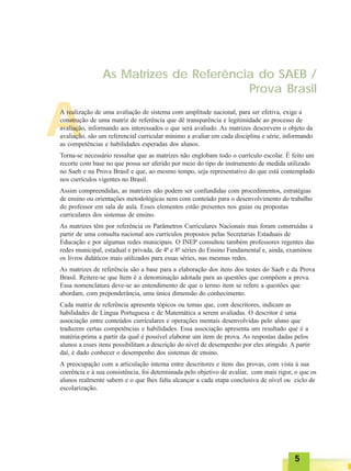 A
As Matrizes de Referência do SAEB /
Prova Brasil
A realização de uma avaliação de sistema com amplitude nacional, para ser efetiva, exige a
construção de uma matriz de referência que dê transparência e legitimidade ao processo de
avaliação, informando aos interessados o que será avaliado. As matrizes descrevem o objeto da
avaliação, são um referencial curricular mínimo a avaliar em cada disciplina e série, informando
as competências e habilidades esperadas dos alunos.
Torna-se necessário ressaltar que as matrizes não englobam todo o currículo escolar. É feito um
recorte com base no que possa ser aferido por meio do tipo de instrumento de medida utilizado
no Saeb e na Prova Brasil e que, ao mesmo tempo, seja representativo do que está contemplado
nos currículos vigentes no Brasil.
Assim compreendidas, as matrizes não podem ser confundidas com procedimentos, estratégias
de ensino ou orientações metodológicas nem com conteúdo para o desenvolvimento do trabalho
do professor em sala de aula. Esses elementos estão presentes nos guias ou propostas
curriculares dos sistemas de ensino.
As matrizes têm por referência os Parâmetros Curriculares Nacionais mas foram construídas a
partir de uma consulta nacional aos currículos propostos pelas Secretarias Estaduais de
Educação e por algumas redes municipais. O INEP consultou também professores regentes das
redes municipal, estadual e privada, de 4ª e 8ª séries do Ensino Fundamental e, ainda, examinou
os livros didáticos mais utilizados para essas séries, nas mesmas redes.
As matrizes de referência são a base para a elaboração dos itens dos testes do Saeb e da Prova
Brasil. Reitere-se que Item é a denominação adotada para as questões que compõem a prova.
Essa nomenclatura deve-se ao entendimento de que o termo item se refere a questões que
abordam, com preponderância, uma única dimensão do conhecimento.
Cada matriz de referência apresenta tópicos ou temas que, com descritores, indicam as
habilidades de Língua Portuguesa e de Matemática a serem avaliadas. O descritor é uma
associação entre conteúdos curriculares e operações mentais desenvolvidas pelo aluno que
traduzem certas competências e habilidades. Essa associação apresenta um resultado que é a
matéria-prima a partir da qual é possível elaborar um item de prova. As respostas dadas pelos
alunos a esses itens possibilitam a descrição do nível de desempenho por eles atingido. A partir
daí, é dado conhecer o desempenho dos sistemas de ensino.
A preocupação com a articulação interna entre descritores e itens das provas, com vista à sua
coerência e à sua consistência, foi determinada pelo objetivo de avaliar, com mais rigor, o que os
alunos realmente sabem e o que lhes falta alcançar a cada etapa conclusiva de nível ou ciclo de
escolarização.
55555
 