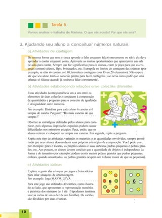 1010101010
D
3. Ajudando seu aluno a conceituar números naturais
a) Atividades de contagem
Vamos analisar o trabalho de Mariana. O que ela acerta? Por que ela erra?
TTTTTarefa 5arefa 5arefa 5arefa 5arefa 5
Da mesma forma que uma criança aprende a falar enquanto fala (corretamente ou não), ela deve
aprender a contar enquanto conta. Aproveite as muitas oportunidades que aparecerem em sala
de aula para contar. Sempre que for significativo para os alunos, conte (e peça para que as cri-
anças contem) alunos, lápis, brinquedos, etc. Extrapole os limites de contagem das crianças (por
exemplo, se elas só contam até 10, introduza contagens com 15 ou 20 elementos). Não espere
até que seu aluno tenha o conceito pronto para fazer contagens (isso seria como pedir que uma
criança só falasse quando já soubesse falar corretamente).
Estas atividades (correspondência um a um entre os
elementos de duas coleções) conduzem à comparação
de quantidades e preparam para o conceito de igualdade
e desigualdade entre números.
Por exemplo: Distribua para cada aluno 6 canetas e 6
tampas de caneta. Pergunte: “Há mais canetas do que
tampas?”
Observe as estratégias utilizadas pelos alunos para com-
parar, pois algumas disposições espaciais podem causar
dificuldades nos primeiros estágios. Peça, então, que os
alunos retirem e coloquem as tampas nas canetas. Em seguida, repita a pergunta.
Repita este tipo de atividade, variando os materiais e as quantidades envolvidas, sempre permi-
tindo que seus alunos desenvolvam suas próprias estratégias de comparação. Você pode usar,
por exemplo: pires e xícaras, os próprios alunos e suas carteiras, pedras pequenas e pedras gran-
des, etc. Aos poucos, os alunos devem concluir que a quantidade de objetos é independente da
forma e do tamanho (por exemplo: podem existir menos pedras grandes que pedras pequenas,
embora, quando amontoadas, as pedras grandes ocupem um volume maior do que as pequenas).
b) Atividades estabelecendo relações entre coleções diferentes
c) Atividades lúdicas
○ ○ ○ ○ ○ ○ ○ ○ ○ ○ ○ ○ ○ ○ ○ ○ ○ ○ ○ ○ ○ ○ ○ ○ ○
Explore o gosto das crianças por jogos e brincadeiras
para criar situações de aprendizagem.
Por exemplo: Jogo MAIOR LEVA
Para este jogo são utilizados 40 cartões, como ilustra-
do ao lado, que apresentam a representação numérica
e pictórica dos números de 1 até 10 (podemos também
usar as cartas de um a dez de um baralho). Os cartões
são divididos por duas crianças.
○○○
○ ○ ○ ○ ○ ○ ○ ○ ○ ○ ○ ○ ○ ○ ○ ○ ○ ○ ○ ○ ○ ○
○○○
 