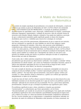 66666
A
A Matriz de Referência
de Matemática
Ao contrário da simples reprodução de procedimentos e do acúmulo de informações, a matriz de
referência que norteia as provas de Matemática do Saeb e da Prova Brasil está estruturada
sobre o FOCO RESOLUÇÃO DE PROBLEMAS. A resolução de problemas possibilita o
desenvolvimento de capacidades como: observação, estabelecimento de relações, comunicação
(diferentes linguagens), argumentação e validação de processos, além de estimular formas de
raciocínio como intuição, indução, dedução e estimativa. Essa opção traz implícita a convicção
de que o conhecimento matemático ganha significado quando os alunos têm situações
desafiadoras para resolver e trabalham para desenvolver estratégias de resolução.
Essa Matriz, como já foi dito anteriormente, diferentemente do que se espera de um currículo,
não traz orientações ou sugestões de como trabalhar em sala de aula, tampouco sugere
progressão e hierarquia de conteúdos. Além disso, não menciona certas habilidades e
competências que, embora sejam importantes, não podem ser medidas por meio de uma prova
escrita. Em outras palavras, a Matriz de Referência de Matemática do Saeb e da Prova Brasil
sofre as limitações do tipo de instrumento (prova) utilizado na medição do desempenho. Sob esse
aspecto, parece também ser evidente que o desempenho dos alunos em uma prova com
questões de múltipla escolha não fornece ao professor indicações de todas as competências
desenvolvidas nas aulas de Matemática.
Assim sendo, não é válido explicitar competências relacionadas a conhecimentos e a
procedimentos que não possam ser objetivamente verificados. Um exemplo: o conteúdo “utilizar
procedimentos de cálculo mental”, que consta nos Parâmetros Curriculares Nacionais, apesar de
indicar uma importante capacidade que deve ser desenvolvida ao longo de todo o ensino
fundamental, não tem, nessa Matriz, um descritor correspondente.
Um outro exemplo de descritor que não poderá ser exatamente contemplado em uma prova
composta de itens de múltipla escolha é “construir representações gráficas tais como listas,
tabelas e gráficos”. Por meio desse tipo de instrumento, seria possível apenas verificar, por
exemplo, se o aluno identifica, dentre as alternativas, o gráfico (ou a tabela) que representa
adequadamente os dados de um problema.
A partir dos itens do Saeb e da Prova Brasil, é possível afirmar que um aluno desenvolveu uma
habilidade (constante em um descritor) quando ele é capaz de resolver um problema a partir da
utilização / aplicação de um conceito por ele já construído. Por isso, a prova busca apresentar,
prioritariamente, situações em que a resolução de problemas seja significativa para o aluno.
Por problemas significativos para o aluno, entendem-se situações que permitam
“recontextualizar” os conhecimentos que foram apresentados a ele de forma
“descontextualizada”, por ocasião de seu processo de aprendizagem. Essa opção pela resolução
de problemas significativos não exclui totalmente a possibilidade da proposição de alguns itens
com o objetivo de avaliar se o aluno tem domínio de determinadas competências matemáticas.
Por fim, convém relembrar que os conhecimentos e competências matemáticas indicadas nos
descritores da matriz de referência de Matemática estão presentes, de forma consensual, nos
 