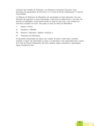77777
currículos das Unidades da Federação e nas Diretrizes Curriculares Nacionais. Esses
descritores são apresentados em três níveis: 4ª e 8ª séries do Ensino Fundamental e 3ª série do
Ensino Médio.
As Matrizes de Referência de Matemática são apresentadas em duas dimensões. Em uma
dimensão são expressos os temas relacionados a cada área do conhecimento e, em outra, são
descritas as habilidades a serem desenvolvidas ao longo de cada ciclo, e que resultam nos
descritores avaliados nos testes. São quatro os temas da matriz de Matemática:
I – Espaço e Forma;
II – Grandezas e Medidas;
III – Números e Operações /Álgebra e Funções; e
IV – Tratamento da Informação.
Os descritores relacionados aos tópicos são variados, de modo a cobrir todo o conteúdo
ensinado. A seguir, são relacionados os temas e os descritores a eles relacionados para a matriz
de 4ª série do Ensino Fundamental. São feitos, também, alguns comentários e apresentados
alguns exemplos de itens.
 