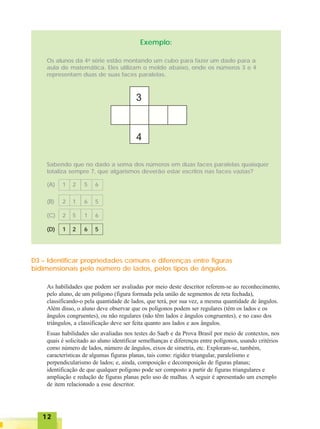 1212121212
Exemplo:
Os alunos da 4a
série estão montando um cubo para fazer um dado para a
aula de matemática. Eles utilizam o molde abaixo, onde os números 3 e 4
representam duas de suas faces paralelas.
Sabendo que no dado a soma dos números em duas faces paralelas quaisquer
totaliza sempre 7, que algarismos deverão estar escritos nas faces vazias?
(A) 1 2 5 6
(B) 2 1 6 5
(C) 2 5 1 6
(D) 1 2 6 5
D3 – Identificar propriedades comuns e diferenças entre figuras
bidimensionais pelo número de lados, pelos tipos de ângulos.
As habilidades que podem ser avaliadas por meio deste descritor referem-se ao reconhecimento,
pelo aluno, de um polígono (figura formada pela união de segmentos de reta fechada),
classificando-o pela quantidade de lados, que terá, por sua vez, a mesma quantidade de ângulos.
Além disso, o aluno deve observar que os polígonos podem ser regulares (têm os lados e os
ângulos congruentes), ou não regulares (não têm lados e ângulos congruentes), e no caso dos
triângulos, a classificação deve ser feita quanto aos lados e aos ângulos.
Essas habilidades são avaliadas nos testes do Saeb e da Prova Brasil por meio de contextos, nos
quais é solicitado ao aluno identificar semelhanças e diferenças entre polígonos, usando critérios
como número de lados, número de ângulos, eixos de simetria, etc. Exploram-se, também,
características de algumas figuras planas, tais como: rigidez triangular, paralelismo e
perpendicularismo de lados; e, ainda, composição e decomposição de figuras planas;
identificação de que qualquer polígono pode ser composto a partir de figuras triangulares e
ampliação e redução de figuras planas pelo uso de malhas. A seguir é apresentado um exemplo
de item relacionado a esse descritor.
 