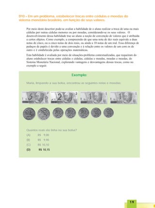 1919191919
D10 – Em um problema, estabelecer trocas entre cédulas e moedas do
sistema monetário brasileiro, em função de seus valores.
Por meio deste descritor pode-se avaliar a habilidade de o aluno realizar a troca de uma ou mais
cédulas por outras cédulas menores ou por moedas, considerando-se os seus valores. O
desenvolvimento dessa habilidade traz ao aluno a noção de convenção de valores que é atribuída
a certos objetos. Como exemplo, a compreensão de que uma nota de dez reais equivale a duas
notas de cinco, ou a cinco notas de dois reais, ou ainda a 10 notas de um real. Essa diferença de
pedaços de papéis é devido a uma convenção e à relação entre os valores de um com os de
outro e é estabelecida pelas operações matemáticas.
Esta habilidade é avaliada por meio de situações-problema contextualizadas, que requeiram do
aluno estabelecer trocas entre cédulas e cédulas, cédulas e moedas, moedas e moedas, do
Sistema Monetário Nacional, explorando vantagens e desvantagens dessas trocas, como no
exemplo a seguir.
Exemplo:
Maria, limpando a sua bolsa, encontrou as seguintes notas e moedas:
Quantos reais ela tinha na sua bolsa?
(A) R$ 9,00
(B) R$ 9,90
(C) R$ 10,10
(D) R$ 10,15
 