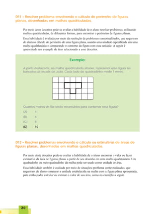 2020202020
D11 – Resolver problema envolvendo o cálculo de perímetro de figuras
planas, desenhadas em malhas quadriculadas.
Por meio deste descritor pode-se avaliar a habilidade de o aluno resolver problemas, utilizando
malhas quadriculadas, de diferentes formas, para encontrar o perímetro de figuras planas.
Essa habilidade é avaliada por meio da resolução de problemas contextualizados, que requeiram
do aluno o cálculo do perímetro de uma figura plana, usando uma unidade especificada em uma
malha quadriculada e comparando o contorno da figura com essa unidade. A seguir é
apresentado um exemplo de item relacionado a esse descritor.
Exemplo:
A parte destacada, na malha quadriculada abaixo, representa uma figura na
bandeira da escola de João. Cada lado do quadradinho mede 1 metro.
Quantos metros de fita serão necessários para contornar essa figura?
(A) 4
(B) 6
(C) 8
(D) 10
D12 – Resolver problemas envolvendo o cálculo ou estimativas de áreas de
figuras planas, desenhadas em malhas quadriculadas.
Por meio deste descritor pode-se avaliar a habilidade de o aluno encontrar o valor ou fazer
estimativa da área de figuras planas a partir de seu desenho em uma malha quadriculada. Um
quadradinho ou meio quadradinho da malha pode ser usado como unidade de área.
Essa habilidade também é avaliada por meio de situações-problema contextualizadas, que
requeiram do aluno comparar a unidade estabelecida na malha com a figura plana apresentada,
para então poder calcular ou estimar o valor de sua área, como no exemplo a seguir.
 