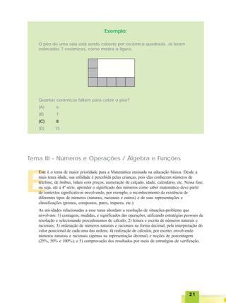 2121212121
E
Exemplo:
O piso de uma sala está sendo coberto por cerâmica quadrada. Já foram
colocadas 7 cerâmicas, como mostra a figura:
Quantas cerâmicas faltam para cobrir o piso?
(A) 6
(B) 7
(C) 8
(D) 15
Tema III - Números e Operações / Álgebra e Funções
Este é o tema de maior prioridade para a Matemática ensinada na educação básica. Desde a
mais tenra idade, sua utilidade é percebida pelas crianças, pois elas conhecem números de
telefone, de ônibus, lidam com preços, numeração de calçado, idade, calendário, etc. Nessa fase,
ou seja, até a 4ª série, aprender o significado dos números como saber matemático deve partir
de contextos significativos envolvendo, por exemplo, o reconhecimento da existência de
diferentes tipos de números (naturais, racionais e outros) e de suas representações e
classificações (primos, compostos, pares, ímpares, etc.).
As atividades relacionadas a esse tema abordam a resolução de situações-problema que
envolvam: 1) contagem, medidas, e significados das operações, utilizando estratégias pessoais de
resolução e selecionando procedimentos de cálculo; 2) leitura e escrita de números naturais e
racionais; 3) ordenação de números naturais e racionais na forma decimal, pela interpretação do
valor posicional de cada uma das ordens; 4) realização de cálculos, por escrito, envolvendo
números naturais e racionais (apenas na representação decimal) e noções de porcentagem
(25%, 50% e 100%); e 5) comprovação dos resultados por meio de estratégias de verificação.
 
