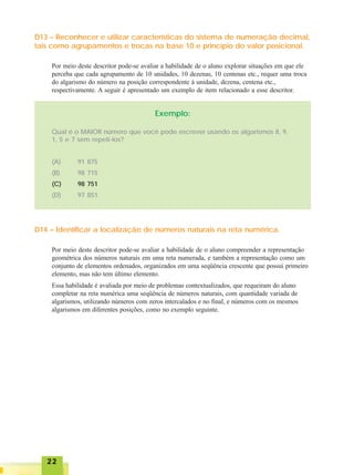 2222222222
D13 – Reconhecer e utilizar características do sistema de numeração decimal,
tais como agrupamentos e trocas na base 10 e princípio do valor posicional.
Por meio deste descritor pode-se avaliar a habilidade de o aluno explorar situações em que ele
perceba que cada agrupamento de 10 unidades, 10 dezenas, 10 centenas etc., requer uma troca
do algarismo do número na posição correspondente à unidade, dezena, centena etc.,
respectivamente. A seguir é apresentado um exemplo de item relacionado a esse descritor.
Exemplo:
Qual é o MAIOR número que você pode escrever usando os algarismos 8, 9,
1, 5 e 7 sem repeti-los?
(A) 91 875
(B) 98 715
(C) 98 751
(D) 97 851
D14 – Identificar a localização de números naturais na reta numérica.
Por meio deste descritor pode-se avaliar a habilidade de o aluno compreender a representação
geométrica dos números naturais em uma reta numerada, e também a representação como um
conjunto de elementos ordenados, organizados em uma seqüência crescente que possui primeiro
elemento, mas não tem último elemento.
Essa habilidade é avaliada por meio de problemas contextualizados, que requeiram do aluno
completar na reta numérica uma seqüência de números naturais, com quantidade variada de
algarismos, utilizando números com zeros intercalados e no final, e números com os mesmos
algarismos em diferentes posições, como no exemplo seguinte.
 