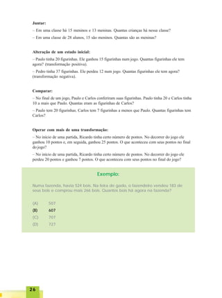 2626262626
Juntar:
– Em uma classe há 15 meninos e 13 meninas. Quantas crianças há nessa classe?
– Em uma classe de 28 alunos, 15 são meninos. Quantas são as meninas?
Alteração de um estado inicial:
– Paulo tinha 20 figurinhas. Ele ganhou 15 figurinhas num jogo. Quantas figurinhas ele tem
agora? (transformação positiva).
– Pedro tinha 37 figurinhas. Ele perdeu 12 num jogo. Quantas figurinhas ele tem agora?
(transformação negativa).
Comparar:
– No final de um jogo, Paulo e Carlos conferiram suas figurinhas. Paulo tinha 20 e Carlos tinha
10 a mais que Paulo. Quantas eram as figurinhas de Carlos?
– Paulo tem 20 figurinhas. Carlos tem 7 figurinhas a menos que Paulo. Quantas figurinhas tem
Carlos?
Operar com mais de uma transformação:
– No início de uma partida, Ricardo tinha certo número de pontos. No decorrer do jogo ele
ganhou 10 pontos e, em seguida, ganhou 25 pontos. O que aconteceu com seus pontos no final
do jogo?
– No início de uma partida, Ricardo tinha certo número de pontos. No decorrer do jogo ele
perdeu 20 pontos e ganhou 7 pontos. O que aconteceu com seus pontos no final do jogo?
Exemplo:
Numa fazenda, havia 524 bois. Na feira de gado, o fazendeiro vendeu 183 de
seus bois e comprou mais 266 bois. Quantos bois há agora na fazenda?
(A) 507
(B) 607
(C) 707
(D) 727
 