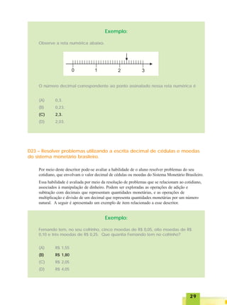 2929292929
Exemplo:
Observe a reta numérica abaixo.
O número decimal correspondente ao ponto assinalado nessa reta numérica é
(A) 0,3.
(B) 0,23.
(C) 2,3.
(D) 2,03.
D23 – Resolver problemas utilizando a escrita decimal de cédulas e moedas
do sistema monetário brasileiro.
Por meio deste descritor pode-se avaliar a habilidade de o aluno resolver problemas do seu
cotidiano, que envolvam o valor decimal de cédulas ou moedas do Sistema Monetário Brasileiro.
Essa habilidade é avaliada por meio da resolução de problemas que se relacionam ao cotidiano,
associados à manipulação de dinheiro. Podem ser exploradas as operações de adição e
subtração com decimais que representam quantidades monetárias, e as operações de
multiplicação e divisão de um decimal que representa quantidades monetárias por um número
natural. A seguir é apresentado um exemplo de item relacionado a esse descritor.
Exemplo:
Fernando tem, no seu cofrinho, cinco moedas de R$ 0,05, oito moedas de R$
0,10 e três moedas de R$ 0,25. Que quantia Fernando tem no cofrinho?
(A) R$ 1,55
(B) R$ 1,80
(C) R$ 2,05
(D) R$ 4,05
 