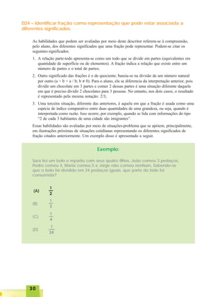 3030303030
D24 – Identificar fração como representação que pode estar associada a
diferentes significados.
As habilidades que podem ser avaliadas por meio deste descritor referem-se à compreensão,
pelo aluno, dos diferentes significados que uma fração pode representar. Podem-se citar os
seguintes significados:
1. A relação parte-todo apresenta-se como um todo que se divide em partes (equivalentes em
quantidade de superfície ou de elementos). A fração indica a relação que existe entre um
número de partes e o total de partes;
2. Outro significado das frações é o de quociente; baseia-se na divisão de um número natural
por outro (a ÷ b = a / b; b ≠ 0). Para o aluno, ela se diferencia da interpretação anterior, pois
dividir um chocolate em 3 partes e comer 2 dessas partes é uma situação diferente daquela
em que é preciso dividir 2 chocolates para 3 pessoas. No entanto, nos dois casos, o resultado
é representado pela mesma notação: 2/3;
3. Uma terceira situação, diferente das anteriores, é aquela em que a fração é usada como uma
espécie de índice comparativo entre duas quantidades de uma grandeza, ou seja, quando é
interpretada como razão. Isso ocorre, por exemplo, quando se lida com informações do tipo
“2 de cada 3 habitantes de uma cidade são imigrantes”.
Essas habilidades são avaliadas por meio de situações-problema que se apóiem, principalmente,
em ilustrações próximas de situações cotidianas representando os diferentes significados de
fração citados anteriormente. Um exemplo disso é apresentado a seguir.
Exemplo:
Sara fez um bolo e repartiu com seus quatro filhos. João comeu 3 pedaços,
Pedro comeu 4, Marta comeu 5 e Jorge não comeu nenhum. Sabendo-se
que o bolo foi dividido em 24 pedaços iguais, que parte do bolo foi
consumida?
(A)
(B)
(C)
(D)
 