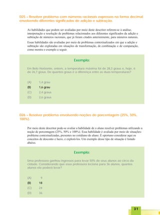 3131313131
D25 – Resolver problema com números racionais expressos na forma decimal
envolvendo diferentes significados de adição e subtração.
As habilidades que podem ser avaliadas por meio deste descritor referem-se à análise,
interpretação e resolução de problemas relacionados aos diferentes significados da adição e
subtração de números racionais, que já foram citados anteriormente, para números naturais.
Essas habilidades são avaliadas por meio de problemas contextualizados em que a adição e
subtração são exploradas em situações de transformação, de combinação e de comparação,
como mostra o exemplo a seguir.
Exemplo:
Em Belo Horizonte, ontem, a temperatura máxima foi de 28,3 graus e, hoje, é
de 26,7 graus. De quantos graus é a diferença entre as duas temperaturas?
(A) 1,4 grau
(B) 1,6 grau
(C) 2,4 graus
(D) 2,6 graus
D26 – Resolver problema envolvendo noções de porcentagem (25%, 50%,
100%).
Por meio deste descritor pode-se avaliar a habilidade de o aluno resolver problemas utilizando a
noção de porcentagem (25%, 50% e 100%). Essa habilidade é avaliada por meio de situações-
problema contextualizadas, presentes no cotidiano do aluno. É oportuno considerar aqui os
conceitos de desconto e lucro, e explorá-los. Um exemplo desse tipo de situação é listado
abaixo.
Exemplo:
Uma professora ganhou ingressos para levar 50% de seus alunos ao circo da
cidade. Considerando que essa professora leciona para 36 alunos, quantos
alunos ela poderá levar?
(A) 9
(B) 18
(C) 24
(D) 36
 