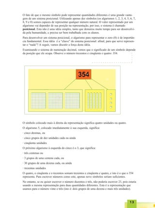 1313131313
O fato de que o mesmo símbolo pode representar quantidades diferentes é uma grande vanta-
gem de um sistema posicional. Utilizando apenas dez símbolos (os algarismos 1, 2, 3, 4, 5, 6, 7,
8, 9 e 0) somos capazes de representar qualquer número natural. O valor representado por um
algarismo vai depender de sua posição na representação, por isso, o sistema é chamado
posicional. Esta não é uma idéia simples, tanto que demorou muito tempo para ser desenvolvi-
da pela humanidade, e precisa ser bem trabalhada com os alunos.
Para desenvolver um sistema posicional, o algarismo para representar o zero (0) é de importân-
cia fundamental. Essa idéia é a “chave” do sistema posicional: afinal, para que serve represen-
tar o “nada”? A seguir, vamos discutir a força desta idéia.
Examinando o sistema de numeração decimal, vemos que o significado de um símbolo depende
da posição que ele ocupa. Observe o número trezentos e cinqüenta e quatro: 354.
O símbolo colocado mais à direita da representação significa quatro unidades ou quatro.
O algarismo 5, colocado imediatamente à sua esquerda, significa:
· cinco dezenas, ou
· cinco grupos de dez unidades cada ou ainda
· cinqüenta unidades
O próximo algarismo à esquerda do cinco é o 3, que significa:
· três centenas ou
· 3 grupos de uma centena cada, ou
· 30 grupos de uma dezena cada, ou ainda
· trezentas unidades
O quatro, o cinqüenta e o trezentos somam trezentos e cinqüenta e quatro, e isto é o que o 354
representa. Para escrever números como este, apenas nove símbolos seriam suficientes.
No entanto, se eu quiser escrever o número duzentos e três, não poderia escrever 23, pois estaria
usando a mesma representação para duas quantidades diferentes. Esta é a representação que
usamos para o número vinte e três (isto é: dois grupos de uma dezena e mais três unidades).
○ ○ ○ ○ ○ ○ ○ ○ ○ ○ ○ ○ ○ ○ ○ ○ ○ ○ ○
○○○○○
 