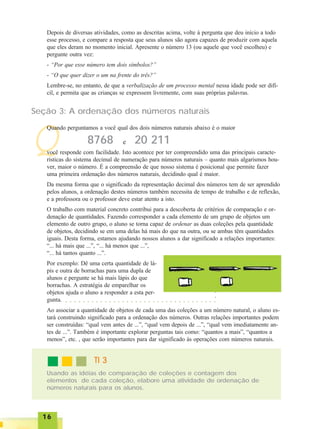 1616161616
Q
Depois de diversas atividades, como as descritas acima, volte à pergunta que deu início a todo
esse processo, e compare a resposta que seus alunos são agora capazes de produzir com aquela
que eles deram no momento inicial. Apresente o número 13 (ou aquele que você escolheu) e
pergunte outra vez:
- “Por que esse número tem dois símbolos?”
- “O que quer dizer o um na frente do três?”
Lembre-se, no entanto, de que a verbalização de um processo mental nessa idade pode ser difí-
cil, e permita que as crianças se expressem livremente, com suas próprias palavras.
Seção 3: A ordenação dos números naturais
Quando perguntamos a você qual dos dois números naturais abaixo é o maior
8768 20 211e
você responde com facilidade. Isto acontece por ter compreendido uma das principais caracte-
rísticas do sistema decimal de numeração para números naturais – quanto mais algarismos hou-
ver, maior o número. É a compreensão de que nosso sistema é posicional que permite fazer
uma primeira ordenação dos números naturais, decidindo qual é maior.
Da mesma forma que o significado da representação decimal dos números tem de ser aprendido
pelos alunos, a ordenação destes números também necessita de tempo de trabalho e de reflexão,
e a professora ou o professor deve estar atento a isto.
O trabalho com material concreto contribui para a descoberta de critérios de comparação e or-
denação de quantidades. Fazendo corresponder a cada elemento de um grupo de objetos um
elemento de outro grupo, o aluno se torna capaz de ordenar as duas coleções pela quantidade
de objetos, decidindo se em uma delas há mais do que na outra, ou se ambas têm quantidades
iguais. Desta forma, estamos ajudando nossos alunos a dar significado a relações importantes:
“... há mais que ...”, “... há menos que ...”,
“... há tantos quanto ...”.
Por exemplo: Dê uma certa quantidade de lá-
pis e outra de borrachas para uma dupla de
alunos e pergunte se há mais lápis do que
borrachas. A estratégia de emparelhar os
objetos ajuda o aluno a responder a esta per-
gunta.
Ao associar a quantidade de objetos de cada uma das coleções a um número natural, o aluno es-
tará construindo significado para a ordenação dos números. Outras relações importantes podem
ser construídas: “qual vem antes de ...”, “qual vem depois de ...”, “qual vem imediatamente an-
tes de ...”. Também é importante explorar perguntas tais como: “quantos a mais”, “quantos a
menos”, etc. , que serão importantes para dar significado às operações com números naturais.
Usando as idéias de comparação de coleções e contagem dos
elementos de cada coleção, elabore uma atividade de ordenação de
números naturais para os alunos.
TI 3TI 3TI 3TI 3TI 3
○ ○ ○ ○ ○ ○ ○ ○ ○ ○ ○ ○ ○ ○ ○ ○ ○ ○ ○ ○ ○ ○ ○ ○ ○ ○ ○ ○ ○ ○ ○ ○ ○ ○ ○
○○○
 