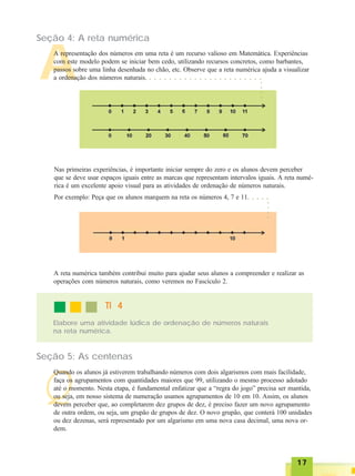1717171717
A
Seção 4: A reta numérica
A representação dos números em uma reta é um recurso valioso em Matemática. Experiências
com este modelo podem se iniciar bem cedo, utilizando recursos concretos, como barbantes,
passos sobre uma linha desenhada no chão, etc. Observe que a reta numérica ajuda a visualizar
a ordenação dos números naturais.
Nas primeiras experiências, é importante iniciar sempre do zero e os alunos devem perceber
que se deve usar espaços iguais entre as marcas que representam intervalos iguais. A reta numé-
rica é um excelente apoio visual para as atividades de ordenação de números naturais.
Por exemplo: Peça que os alunos marquem na reta os números 4, 7 e 11.
Elabore uma atividade lúdica de ordenação de números naturais
na reta numérica.
TI 4TI 4TI 4TI 4TI 4
A reta numérica também contribui muito para ajudar seus alunos a compreender e realizar as
operações com números naturais, como veremos no Fascículo 2.
Seção 5: As centenas
Q
Quando os alunos já estiverem trabalhando números com dois algarismos com mais facilidade,
faça os agrupamentos com quantidades maiores que 99, utilizando o mesmo processo adotado
até o momento. Nesta etapa, é fundamental enfatizar que a “regra do jogo” precisa ser mantida,
ou seja, em nosso sistema de numeração usamos agrupamentos de 10 em 10. Assim, os alunos
devem perceber que, ao completarem dez grupos de dez, é preciso fazer um novo agrupamento
de outra ordem, ou seja, um grupão de grupos de dez. O novo grupão, que conterá 100 unidades
ou dez dezenas, será representado por um algarismo em uma nova casa decimal, uma nova or-
dem.
○ ○ ○ ○ ○ ○ ○ ○ ○ ○ ○ ○ ○ ○ ○ ○ ○ ○ ○ ○ ○ ○ ○
○○○○
○ ○ ○ ○
○○○○
 