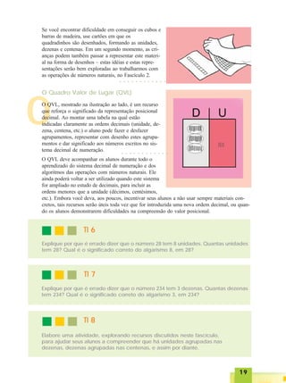 1919191919
O
Se você encontrar dificuldade em conseguir os cubos e
barras de madeira, use cartões em que os
quadradinhos são desenhados, formando as unidades,
dezenas e centenas. Em um segundo momento, as cri-
anças podem também passar a representar este materi-
al na forma de desenhos – estas idéias e estas repre-
sentações serão bem exploradas ao trabalharmos com
as operações de números naturais, no Fascículo 2.
○ ○ ○ ○ ○ ○ ○ ○ ○ ○ ○ ○
O Quadro Valor de Lugar (QVL)
O QVL, mostrado na ilustração ao lado, é um recurso
que reforça o significado da representação posicional
decimal. Ao montar uma tabela na qual estão
indicadas claramente as ordens decimais (unidade, de-
zena, centena, etc.) o aluno pode fazer e desfazer
agrupamentos, representar com desenho estes agrupa-
mentos e dar significado aos números escritos no sis-
tema decimal de numeração.
O QVL deve acompanhar os alunos durante todo o
aprendizado do sistema decimal de numeração e dos
algoritmos das operações com números naturais. Ele
ainda poderá voltar a ser utilizado quando este sistema
for ampliado no estudo de decimais, para incluir as
ordens menores que a unidade (décimos, centésimos,
etc.). Embora você deva, aos poucos, incentivar seus alunos a não usar sempre materiais con-
cretos, tais recursos serão úteis toda vez que for introduzida uma nova ordem decimal, ou quan-
do os alunos demonstrarem dificuldades na compreensão do valor posicional.
○ ○ ○ ○ ○ ○ ○ ○ ○ ○ ○ ○
TI 6TI 6TI 6TI 6TI 6
Explique por que é errado dizer que o número 28 tem 8 unidades. Quantas unidades
tem 28? Qual é o significado correto do algarismo 8, em 28?
TI 7TI 7TI 7TI 7TI 7
Explique por que é errado dizer que o número 234 tem 3 dezenas. Quantas dezenas
tem 234? Qual é o significado correto do algarismo 3, em 234?
TI 8TI 8TI 8TI 8TI 8
Elabore uma atividade, explorando recursos discutidos neste fascículo,
para ajudar seus alunos a compreender que há unidades agrupadas nas
dezenas, dezenas agrupadas nas centenas, e assim por diante.
 