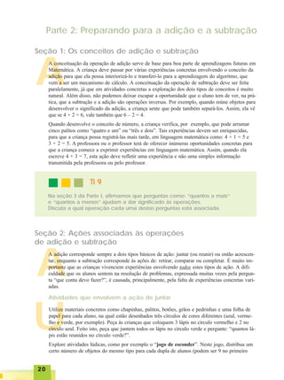 2020202020
U
A
Seção 1: Os conceitos de adição e subtração
Parte 2: Preparando para a adição e a subtração
A conceituação da operação de adição serve de base para boa parte de aprendizagens futuras em
Matemática. A criança deve passar por várias experiências concretas envolvendo o conceito da
adição para que ela possa interiorizá-lo e transferi-lo para a aprendizagem do algoritmo, que
vem a ser um mecanismo de cálculo. A conceituação da operação de subtração deve ser feita
paralelamente, já que em atividades concretas a exploração dos dois tipos de conceitos é muito
natural. Além disso, não podemos deixar escapar a oportunidade que o aluno tem de ver, na prá-
tica, que a subtração e a adição são operações inversas. Por exemplo, quando reúne objetos para
desenvolver o significado da adição, a criança sente que pode também separá-los. Assim, ela vê
que se 4 + 2 = 6, vale também que 6 – 2 = 4.
Quando desenvolve o conceito de número, a criança verifica, por exemplo, que pode arrumar
cinco palitos como “quatro e um” ou “três e dois”. Tais experiências devem ser enriquecidas,
para que a criança possa registrá-las mais tarde, em linguagem matemática como: 4 + 1 = 5 e
3 + 2 = 5. A professora ou o professor terá de oferecer inúmeras oportunidades concretas para
que a criança comece a exprimir experiências em linguagem matemática. Assim, quando ela
escreve 4 + 3 = 7, esta ação deve refletir uma experiência e não uma simples informação
transmitida pela professora ou pelo professor.
TI 9TI 9TI 9TI 9TI 9
Na seção 3 da Parte I, afirmamos que perguntas como: “quantos a mais”
e “quantos a menos” ajudam a dar significado às operações.
Discuta a qual operação cada uma destas perguntas está associada.
A
Seção 2: Ações associadas às operações
de adição e subtração
A adição corresponde sempre a dois tipos básicos de ação: juntar (ou reunir) ou então acrescen-
tar, enquanto a subtração corresponde às ações de: retirar, comparar ou completar. É muito im-
portante que as crianças vivenciem experiências envolvendo todos estes tipos de ação. A difi-
culdade que os alunos sentem na resolução de problemas, expressada muitas vezes pela pergun-
ta “que conta devo fazer?”, é causada, principalmente, pela falta de experiências concretas vari-
adas.
Atividades que envolvem a ação de juntar
Utilize materiais concretos como chapinhas, palitos, botões, grãos e pedrinhas e uma folha de
papel para cada aluno, na qual estão desenhados três círculos de cores diferentes (azul, verme-
lho e verde, por exemplo). Peça às crianças que coloquem 3 lápis no círculo vermelho e 2 no
círculo azul. Feito isto, peça que juntem todos os lápis no círculo verde e pergunte: “quantos lá-
pis estão reunidos no círculo verde?”.
Explore atividades lúdicas, como por exemplo o “jogo de esconder”. Neste jogo, distribua um
certo número de objetos do mesmo tipo para cada dupla de alunos (podem ser 9 no primeiro
 