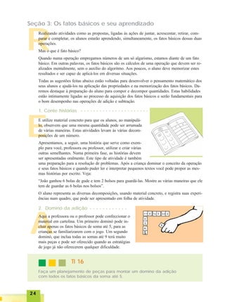 2424242424
A
E
R
Seção 3: Os fatos básicos e seu aprendizado
Realizando atividades como as propostas, ligadas às ações de juntar, acrescentar, retirar, com-
parar e completar, os alunos estarão aprendendo, simultaneamente, os fatos básicos dessas duas
operações.
Mas o que é fato básico?
Quando numa operação empregamos números de um só algarismo, estamos diante de um fato
básico. Em outras palavras, os fatos básicos são os cálculos de uma operação que devem ser re-
alizados mentalmente, sem o auxílio do algoritmo. Aos poucos, o aluno deve memorizar estes
resultados e ser capaz de aplicá-los em diversas situações.
Todas as sugestões feitas abaixo estão voltadas para desenvolver o pensamento matemático dos
seus alunos e ajudá-los na aplicação das propriedades e na memorização dos fatos básicos. Da-
remos destaque à preparação do aluno para compor e decompor quantidades. Estas habilidades
estão intimamente ligadas ao processo de aquisição dos fatos básicos e serão fundamentais para
o bom desempenho nas operações de adição e subtração.
1. Conte histórias
E utilize material concreto para que os alunos, ao manipulá-
lo, observem que uma mesma quantidade pode ser arrumada
de várias maneiras. Estas atividades levam às várias decom-
posições de um número.
Apresentamos, a seguir, uma história que serve como exem-
plo para você, professora ou professor, utilizar e criar várias
outras semelhantes. Numa primeira fase, as histórias devem
ser apresentadas oralmente. Este tipo de atividade é também
uma preparação para a resolução de problemas. Após a criança dominar o conceito da operação
e seus fatos básicos e quando puder ler e interpretar pequenos textos você pode propor as mes-
mas histórias por escrito. Veja:
“João ganhou 6 bolas de gude e tem 2 bolsos para guardá-las. Mostre as várias maneiras que ele
tem de guardar as 6 bolas nos bolsos”.
O aluno representa as diversas decomposições, usando material concreto, e registra suas experi-
ências num quadro, que pode ser apresentado em folha de atividade.
2. Dominó da adição
Aqui a professora ou o professor pode confeccionar o
material em cartolina. Um primeiro dominó pode in-
cluir apenas os fatos básicos de soma até 5, para as
crianças se familiarizarem com o jogo. Um segundo
dominó, que inclua todas as somas até 9 terá muito
mais peças e pode ser oferecido quando as estratégias
de jogo já não oferecerem qualquer dificuldade.
TI 16TI 16TI 16TI 16TI 16
Faça um planejamento de peças para montar um dominó da adição
com todos os fatos básicos da soma até 5.
○ ○ ○ ○ ○ ○ ○ ○ ○ ○ ○ ○ ○ ○ ○ ○ ○ ○ ○ ○ ○ ○
○ ○ ○ ○ ○ ○ ○ ○ ○ ○ ○ ○
 