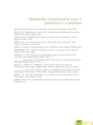 2727272727
AZEVEDO, M.V.R. Jogando e construindo matemática. São Paulo: Vap, 1999.
DANYLUK, O. Alfabetização matemática: as primeiras manifestações da escrita
infantil. Porto Alegre: Sulina, 2002.
DUHALDE, M.H., CUBERES, M.T.G. Encontros iniciais com a matemática. Porto
Alegre: Art Med, 1998.
IMENES, L.M. A numeração indo-arábica. São Paulo: Editora Scipione, 1991,
Coleção vivendo a matemática.
KAMII, C. Crianças Pequenas Reinventam a Aritmética. Porto Alegre: ArtMed, 2002.
MANDARINO, M.C.F., BELFORT, E. Números naturais – conteúdo e forma. Rio de
Janeiro: LIMC–UFRJ, 2005.
NEHRING, C. et all. Orientações metodológicas para o uso das barrinhas de
cuisenaire. IJUí: UNIJUÍ/PADCT/CAPES, 1995, v.2.
_________. Orientações metodológicas para o uso da base 10 (material dourado).
IJUÍ: UNIJUÍ/PADCT/CAPES, 1997, v.3.
SMOLE, K.S., DINIZ, M.I., CANDIDO, P. Brincadeiras infantis nas aulas de
matemática. Porto Alegre: ArtMed, 2000. (Coleção Matemática de 0 a 6 anos).
_________. Ler, escrever e resolver problemas: habilidades básicas para aprender
matemática. Porto Alegre: ArtMed, 2001. (Coleção Matemática de 0 a 6 anos).
RANGEL, A.C. Educação Matemática e a construção do número pela criança.
Porto Alegre: Artes Médicas, 1992.
ZUNINO, Delia Lerner. A Matemática na escola: aqui e agora. Porto Alegre: Artes
Médicas, 1995.
Bibliografia complementar para a
professora e o professor
 