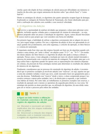 88888
○○○○○
VVocê já teve a oportunidade de analisar atividades que preparam o aluno para adicionar corre-
tamente, incluindo aquelas voltadas para a compreensão do sistema de numeração – ou seja,
estamos propondo adiar um pouco a introdução do algoritmo. Agora, vamos discutir brevemen-
te nossos motivos para propor que você considere esta forma de trabalhar.
Em primeiro lugar, a habilidade de utilizar o algoritmo corretamente não se adquire de uma só
vez, pois requer tempo e prática. Por isso, o algoritmo da adição só deve ser apresentado às cri-
anças quando elas já dominarem, com certa segurança, o conceito da operação, os fatos básicos
e o sistema de numeração.
É importante ainda ficar claro que não estamos fazendo um bom uso do algoritmo quando soli-
citamos a uma criança, um “arme e efetue” em adições como “5+2=” ou “8+7=”. Os resulta-
dos destas adições são fatos básicos e o algoritmo da adição não ajuda a criança a efetuar a
operação. Nesses casos, é mais adequada a resolução por meio do cálculo mental (iniciando o
processo de memorização com o auxílio de materiais de contagem). Na verdade, para que a cri-
ança utilize bem o algoritmo quando for operar com as representações dos números dispostas
em colunas, ela precisará de boas estratégias mentais para determinar os resultados das adições
de números de um algarismo.
Finalmente, consideramos que no processo de construção do algoritmo da adição, é recomen-
dável que os primeiros exemplos já envolvam adições com “reservas”, ou seja, aquelas em que
a soma das unidades isoladas é maior que nove, sendo necessário fazer um agrupamento para a
casa das dezenas. Trabalhando com “reserva” desde o início, o aluno compreende porque é ne-
cessário começar a operar pelas unidades, isto é, da direita para a esquerda, o que contraria
seus hábitos de leitura. Por outro lado, ao trabalharmos os primeiros exemplos sem reservas, o
resultado da operação será o mesmo se operarmos da esquerda para direita ou vice-versa. Tal
estratégia não permite ao aluno perceber que, na utilização do algoritmo, há uma nítida vanta-
gem em se iniciar o processo pela ordem das unidades.
2. O Algoritmo da Adição
○ ○ ○ ○
similar, quem não dispõe de boas estratégias de cálculo passa por dificuldades em inúmeras si-
tuações do dia-a-dia, que exigem autonomia de decisões sobre “que cálculo fazer” e “como
fazê-lo”.
Dentre as estratégias de cálculo, os algoritmos das quatro operações ocupam lugar de destaque.
Explorando as vantagens do Sistema Decimal de Numeração, eles foram idealizados para per-
mitir a realização dos cálculos com exatidão e com razoável velocidade.
(a) Discutam e escrevam um roteiro
explicativo das três etapas realizadas
com os palitos.
(b) Descrevam a relação das etapas
realizadas com o material concreto e
o registro do algoritmo formal.
TTTTTarefa 2arefa 2arefa 2arefa 2arefa 2
A figura ao lado mostra a utilização
de materiais concretos e do QVL para
registro do algoritmo da adição
 