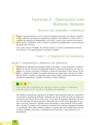 1010101010
O
Fascículo 2 - Operações com
Números Naturais
Roteiro de trabalho individual
D
Durante a próxima quinzena, você vai explorar atividades para ajudar seus alunos a compreen-
derem e utilizarem corretamente o algoritmo da subtração. Você também vai refletir sobre os
conceitos das operações de multiplicação e de divisão, e porque estes conceitos devem prece-
der os cálculos. Finalmente, você vai explorar o algoritmo da multiplicação e um dos possíveis
algoritmos para a divisão.
Leia o texto e faça as atividades. No próximo encontro, você terá a oportunidade de discutir
suas reflexões e seus questionamentos no grupo de trabalho.
Parte 1: O Algoritmo da Subtração
Seção 1: Introduzindo o Algoritmo da Subtração
O algoritmo da subtração tem finalidade similar ao da adição, ou seja, sistematizar e facilitar o
processo de cálculo. Ele deve ser apresentado quando as crianças já dominarem, com certa se-
gurança, os conceitos associados à subtração, o sistema de numeração, os fatos básicos da sub-
tração e o algoritmo da adição. Novamente chamamos sua atenção para o fato de que a habili-
dade de utilizar o algoritmo corretamente requer tempo e prática, sendo necessárias diversas
experiências preparatórias, variando-se bastante os valores numéricos.
Para facilitar a discussão das sugestões de atividades, vamos apresentar desde já a nomenclatu-
ra associada ao algoritmo da subtração, lembrando que não há sentido em pedir aos alunos que
memorizem estes termos. De um modo geral, o uso correto da linguagem matemática não deve
ser o foco principal. Os alunos precisam compreender que os termos desta linguagem nos aju-
dam a conversar, comunicar e defender nossos pensamentos e nossa forma de resolver proble-
mas e cálculos. No entanto, você, professora ou professor, deve utilizar a linguagem matemáti-
ca corretamente. Deve ainda estimular o debate e o registro, pois essas atitudes farão com que
os alunos assimilem, aos poucos, o vocabulário que for relevante a cada momento de sua
aprendizagem.
Você acha que o algoritmo da subtração ajuda os alunos a efetuarem
cálculos como “8–3=” ou “9–4=”? Explique sua resposta.
TI 1TI 1TI 1TI 1TI 1
○ ○ ○ ○ ○ ○ ○ ○ ○ ○ ○ ○ ○ ○ ○ ○ ○ ○ ○ ○ ○ ○ ○ ○ ○ ○ ○ ○ ○ ○ ○ ○ ○ ○ ○ ○ ○ ○ ○ ○ ○ ○ ○ ○ ○
○○○
 