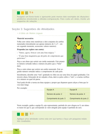 1616161616
Pesquise em livros–texto e apresente pelo menos dois exemplos de situações–
problema envolvendo a divisão-comparação. Para cada um deles, monte um
esquema de solução.
TI 6TI 6TI 6TI 6TI 6
Seção 3: Sugestões de Atividades
• A Bota de Muitas Léguas
Material necessário:
Folha com várias retas numéricas e dois conjuntos de cartões
numerados (inicialmente use apenas números de 1 a 5 – em
um segundo momento, acrescente valores maiores).
Proponha (ou explore um conto):
- “Vamos, agora, brincar com uma bota mágica.”
- “É uma bota imaginária que dá pulos do comprimento que
quisermos”.
Peça a um aluno que sorteie um cartão numerado. Este primei-
ro número sorteado indica o número de pulos que a “bota”
dará.
Peça a outro aluno que sorteie um cartão numerado. Este se-
gundo número sorteado indica o comprimento de cada pulo.
Inicialmente, desenhe uma “reta” graduada no chão (ou use uma faixa de papel graduada). Um
terceiro aluno, brincando de ter calçado a bota, dará os pulos sobre a “reta”, e a turma verifica-
rá o número no qual ele parou.
Você pode dividir a turma em duas equipes e propor que disputem quem calçou a bota que le-
vou mais longe.
Por exemplo:
○ ○ ○ ○ ○ ○ ○ ○ ○ ○ ○ ○ ○ ○ ○ ○ ○ ○ ○
○ ○ ○ ○ ○ ○ ○ ○ ○ ○ ○ ○
Neste exemplo, ganha a equipe B, cujo representante, partindo do zero chegou ao 8, um núme-
ro maior do que 6, que corresponde ao valor atingido pela equipe A partindo do zero.
Aplique uma atividade como esta em sua turma e faça um pequeno relato
dos resultados.
TI 7TI 7TI 7TI 7TI 7
 