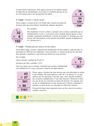 2020202020
A partir destas experiências, resta apenas associá-las ao registro formal
do algoritmo da multiplicação, escrevendo os resultados parciais de for-
ma conveniente para o uso do algoritmo da adição.
2° estágio – Incentive o cálculo mental
Nesse estágio, a criança já deve ter fixado todo o desenvolvimento do
processo para que possa efetuar mentalmente algumas operações.
○ ○ ○ ○ ○ ○ ○ ○ ○ ○ ○ ○ ○ ○ ○ ○
Por exemplo:
Para multiplicar 32 por 6, efetue a operação com a criança, mostrando que ao
multiplicarmos o 6 por 2, escrevemos como resultado parcial apenas as duas
unidades, guardando mentalmente a dezena do produto 12. Explique que esta
dezena será adicionada às outras dezenas do produto, quando multiplicarmos
as 3 dezenas por 6.
○ ○ ○ ○ ○ ○ ○ ○ ○ ○ ○ ○ ○ ○ ○ ○
3° estágio – Multiplicação por números de dois dígitos
Nesta última etapa, veremos o algoritmo da multiplicação de dois números, cada um deles re-
presentado no SDN por dois algarismos. Neste momento, as crianças já devem ter uma base
para aprender o algoritmo, o que inclui um mínimo de novas técnicas.
Por exemplo:
Vamos calcular o produto de 43 por 27.
Iniciamos por fazer o produto 7 x 43.
Faça essa etapa com as crianças, mostrando que estamos multiplicando
sete unidades por 43 e que o processo é igual ao da etapa anterior.
○ ○ ○ ○ ○ ○ ○ ○ ○ ○ ○ ○ ○ ○ ○ ○ ○ ○ ○ ○ ○ ○ ○ ○ ○
Efetue, agora, o produto das duas dezenas que será adicionado ao produ-
to das unidades. Dê muita ênfase ao valor do 2 no número 27, ou seja,
enfatize que ele representa 2 dezenas; logo, nessa segunda multiplica-
ção, estaremos multiplicando o 3 por duas dezenas e obteremos 6 deze-
nas, que devem ser colocadas na ordem das dezenas. Em seguida, mos-
tre que ao multiplicarmos as duas dezenas por 4 dezenas acharemos 8
centenas, as quais devem ser colocadas na ordem das centenas.
O desenvolvimento deste algoritmo deve ser feito através de muitos e
variados exercícios.
Desenvolva as etapas do primeiro estágio para o produto 67 x 8
TI 11TI 11TI 11TI 11TI 11
 