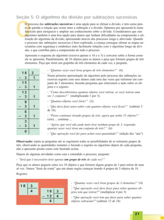 2121212121
Seção 5: O algoritmo da divisão por subtrações sucessivas
O
O processo das subtrações sucessivas é uma opção para se efetuar a divisão, e tem como pon-
to de partida a relação que existe entre a subtração e a divisão. Optamos por apresentá-lo neste
fascículo para enriquecer e ampliar seu conhecimento sobre a divisão. Consideramos que este
algoritmo também é uma boa opção para alunos que tenham dificuldades na compreensão e uti-
lização do algoritmo da divisão, apresentado através dos processos longo e abreviado. Quando
o processo das subtrações sucessivas é bem explorado, a criança consegue efetuar as etapas ne-
cessárias com segurança e estabelece mais facilmente relações com o algoritmo longo da divi-
são, o que contribui para a compreensão de todo o processo.
Apresente o esquema do algoritmo (escreva apenas o 18 e o 3) e converse sobre a forma como
ele se apresenta. Paralelamente, dê 18 objetos para os alunos e peça que formem grupos de três
elementos. Peça que tirem um grupinho de três elementos de cada vez, e pergunte.
- “Quantas vezes você tirou grupos de três elementos?” (6)
Numa primeira apresentação do algoritmo pelo processo das subtrações su-
cessivas registre com seus alunos cada uma das vezes que retirarem um con-
junto de 3 elementos, fazendo perguntas que relacionem a ação sobre os ob-
jetos e o registro.
- “Como descobriremos quantos objetos você retirou, se você retirou uma
vez 1 conjunto?” (multiplicando 1 por 3).
- “Quantos objetos você tirou?” (3).
- “Que devo fazer para saber com quantos objetos você ficou?” (subtrair 3
de 18).
- “Posso continuar tirando grupos de três, agora que tenho 15 objetos?”
(sim) ... continue ...
- “Agora, que você não pode mais tirar nenhum grupo de 3, responda:
quantas vezes você tirou um conjunto de três?” (6)
- “Que operação você fez para achar essa quantidade?” (adição dos “uns”)
Observação: repita as perguntas até se esgotarem todas as possibilidades de se retirarem grupos de
três, observando as quantidades restantes e fazendo o registro no algoritmo depois de cada pergunta;
não o apresente pronto como está ilustrado acima.
Depois de algumas atividades como esta e entendido o processo, pergunte:
- “Será que é necessário tirar apenas um grupo de três de cada vez?”
Peça que os alunos peguem outra vez 18 objetos e que formem alguns grupos de 3 para retirar de uma
só vez. Vamos “fazer de conta” que um aluno sugira começar tirando 4 grupos de 3 objetos de 18.
Registre:
- “Quantas vezes você tirou grupos de 3 elementos?” (4)
- “Que operação você deve fazer para saber quantos ob-
jetos tem que retirar?” (multiplicar 4 por 3)
- “Que operação você tem que fazer para saber quantos
objetos sobraram?” (subtrair 12 de 18)
○ ○ ○ ○ ○ ○ ○ ○
○ ○ ○ ○ ○ ○ ○ ○ ○ ○ ○ ○
 