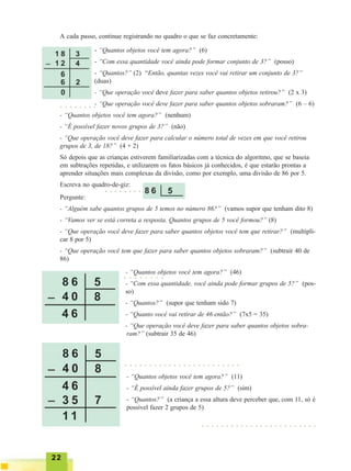 2222222222
- “Quantos objetos você tem agora?” (11)
- “É possível ainda fazer grupos de 5?” (sim)
- “Quantos?” (a criança a essa altura deve perceber que, com 11, só é
possível fazer 2 grupos de 5)
A cada passo, continue registrando no quadro o que se faz concretamente:
- “Quantos objetos você tem agora?” (6)
- “Com essa quantidade você ainda pode formar conjunto de 3?” (posso)
- “Quantos?” (2) “Então, quantas vezes você vai retirar um conjunto de 3?”
(duas)
- “Que operação você deve fazer para saber quantos objetos retirou?” (2 x 3)
- “Que operação você deve fazer para saber quantos objetos sobraram?” (6 – 6)
- “Quantos objetos você tem agora?” (nenhum)
- “É possível fazer novos grupos de 3?” (não)
- “Que operação você deve fazer para calcular o número total de vezes em que você retirou
grupos de 3, de 18?” (4 + 2)
Só depois que as crianças estiverem familiarizadas com a técnica do algoritmo, que se baseia
em subtrações repetidas, e utilizarem os fatos básicos já conhecidos, é que estarão prontas a
aprender situações mais complexas da divisão, como por exemplo, uma divisão de 86 por 5.
Escreva no quadro-de-giz:
Pergunte:
- “Alguém sabe quantos grupos de 5 temos no número 86?” (vamos supor que tenham dito 8)
- “Vamos ver se está correta a resposta. Quantos grupos de 5 você formou?” (8)
- “Que operação você deve fazer para saber quantos objetos você tem que retirar?” (multipli-
car 8 por 5)
- “Que operação você tem que fazer para saber quantos objetos sobraram?” (subtrair 40 de
86)
○ ○ ○ ○ ○ ○ ○ ○
○ ○ ○ ○ ○ ○ ○ ○
- “Quantos objetos você tem agora?” (46)
- “Com essa quantidade, você ainda pode formar grupos de 5?” (pos-
so)
- “Quantos?” (supor que tenham sido 7)
- “Quanto você vai retirar de 46 então?” (7x5 = 35)
- “Que operação você deve fazer para saber quantos objetos sobra-
ram?” (subtrair 35 de 46)
○ ○ ○ ○ ○ ○ ○ ○ ○ ○ ○ ○ ○ ○ ○ ○ ○ ○ ○ ○ ○ ○ ○ ○
○ ○ ○ ○ ○ ○ ○ ○
○ ○ ○ ○ ○ ○ ○ ○ ○ ○ ○ ○ ○ ○ ○ ○ ○ ○ ○ ○ ○ ○ ○ ○
 