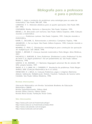2424242424
BORIN, J. Jogos e resolução de problemas: uma estratégia para as aulas de
matemática. São Paulo: IME-USP, 1996.
CARDOSO, V. C. Materiais didáticos para as quatro operações. São Paulo: IME-
USP, 1996.
CENTURIÓN, Marília. Números e Operações. São Paulo: Scipione, 1995.
IMENES, L. M. Brincando com números. São Paulo: Editora Scipione, 2000, Coleção
vivendo a matemática .
___________. Problemas curiosos. São Paulo: Scipione, 1991, Coleção vivendo a
matemática.
KAMII, C., DECLARK, G. Reinventando a aritmética. Campinas: Papirus, 1988.
JAKUBOVIC, J. Par ou ímpar. São Paulo: Editora Scipione, 1990, Coleção vivendo a
matemática
NEHRING, C.; PIVA, C. Orientações metodológicas para construção da operação
de multiplicação. IJUÍ: UNIJUÍ, 1998.
NUNES, T., BRYANT, P. Crianças fazendo matemática. Porto Alegre: Artes Médicas,
2001.
PACHECO, E.; BURGERS, B. Série Problemas. (Problemas à vista; Problemas? Eu tiro
de letra!; E aí, algum problema?; Vai um probleminha aí). São Paulo: Editora
Moderna, 1998.
SANTOS, V. M., REZENDE, J. F. Números: linguagem universal. Rio de Janeiro: IM/
UFRJ, projeto fundão, 1997.
SMOLE, K. C. S. DINIZ, M. I., CANDIDO, P. Resolução de problemas. Porto Alegre:
ArtMed, 2000. (Coleção Matemática de 0 a 6 anos).
STIENECKER, D. L.;WELLS, A. Coleção Problemas, jogos e enigmas (Números;
Adição; Subtração; Multiplicação; Divisão; Frações). Tradução de Suzana Laino
Cândido. São Paulo: Editora Moderna, 1998.
Bibliografia para a professora
e para o professor
http://www.q10.com.br/matematicahoje/
http://www.educar.sc/matematica/index.html
http://www.calculando.com.br/jogos
http://www.tvebrasil.com.br/salto
Revistas Interessantes
Educação Matemática em Revista. Sociedade Brasileira de Educação
Matemática (SBEM)
Revista Superinteressante, Editora Abril.
Revista Globo Ciência, Editora Globo.
Revista Nova Escola, Fundação Victor Civita.
Sites Interessantes
 