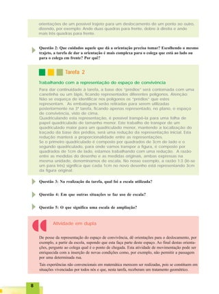 88888
Questão 2: Que cuidados aquele que dá a orientação precisa tomar? Escolhendo o mesmo
trajeto, a tarefa de dar a orientação é mais complexa para o colega que está ao lado ou
para o colega em frente? Por quê?
Trabalhando com a representação do espaço de convivência
TTTTTarefa 2arefa 2arefa 2arefa 2arefa 2
Para dar continuidade à tarefa, a base dos “prédios” será contornada com uma
canetinha ou um lápis, ficando representados diferentes polígonos. Atenção:
Não se esqueça de identificar nos polígonos os “prédios” que estes
representam. As embalagens serão retiradas para serem utilizadas
posteriormente na 3ª tarefa, ficando apenas representado, no plano, o espaço
de convivência, visto de cima.
Quadriculando esta representação, é possível transpô-la para uma folha de
papel quadriculado de tamanho menor. Este trabalho de transpor de um
quadriculado maior para um quadriculado menor, mantendo a localização do
traçado da base dos prédios, será uma redução da representação inicial. Esta
redução manterá a proporcionalidade entre as representações.
Se o primeiro quadriculado é composto por quadrados de 3cm de lado e o
segundo quadriculado, para onde vamos transpor a figura, é composto por
quadrados de 1cm de lado, estamos trabalhando com uma redução. A razão
entre as medidas do desenho e as medidas originais, ambas expressas na
mesma unidade, denominamos de escala. No nosso exemplo, a razão 1:3 (lê-se
um para três) significa que cada 1cm no novo desenho está representando 3cm
da figura original.
Questão 3: Na realização da tarefa, qual foi a escala utilizada?
Questão 4: Em que outras situações se faz uso de escala?
Questão 5: O que significa uma escala de ampliação?
De posse da representação do espaço de convivência, dê orientações para o deslocamento, por
exemplo, a partir da escola, supondo que esta faça parte deste espaço. Ao final destas orienta-
ções, pergunte ao colega qual é o ponto de chegada. Esta atividade de movimentação pode ser
enriquecida com a inserção de novas condições como, por exemplo, não permitir a passagem
por uma determinada rua.
Tais experiências não convencionais em matemática merecem ser realizadas, pois se constituem em
situações vivenciadas por todos nós e que, nesta tarefa, receberam um tratamento geométrico.
Atividade em dupla
orientações de um possível trajeto para um deslocamento de um ponto ao outro,
dizendo, por exemplo: Ande duas quadras para frente, dobre à direita e ande
mais três quadras para frente.
 