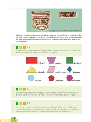 1616161616
○ ○ ○ ○ ○ ○ ○ ○ ○ ○ ○ ○
Da mesma forma que as figuras geométricas se encontram nas manifestações artísticas e cultu-
rais, estas também podem ser identificadas em embalagens que fazem parte de nosso cotidiano.
Isso pôde ser constatado no momento da realização e da exploração da maquete, ao fazer uso
das embalagens.
TI 6TI 6TI 6TI 6TI 6
A representação geométrica das faces dos objetos utilizados na confecção
de sua maquete está entre os modelos a seguir?
○○○○○○○○○○○○○○○○
○ ○ ○ ○ ○
TI 7TI 7TI 7TI 7TI 7
Utilizando alguns desses polígonos, confeccione um boneco característico
de uma data, um fato ou um acontecimento importante da sua região.
TI 8TI 8TI 8TI 8TI 8
Na malha a seguir, crie uma seqüência utilizando alguns dos polígonos
representados anteriormente. Com esta, desenhe um padrão geométrico,
cuja característica seja a repetição da seqüência de polígonos
Paralelogramo
 