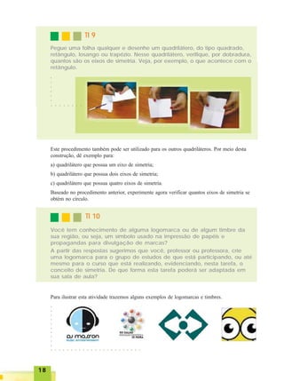 1818181818
TI 9TI 9TI 9TI 9TI 9
Pegue uma folha qualquer e desenhe um quadrilátero, do tipo quadrado,
retângulo, losango ou trapézio. Nesse quadrilátero, verifique, por dobradura,
quantos são os eixos de simetria. Veja, por exemplo, o que acontece com o
retângulo.
Este procedimento também pode ser utilizado para os outros quadriláteros. Por meio desta
construção, dê exemplo para:
a) quadrilátero que possua um eixo de simetria;
b) quadrilátero que possua dois eixos de simetria;
c) quadrilátero que possua quatro eixos de simetria.
Baseado no procedimento anterior, experimente agora verificar quantos eixos de simetria se
obtém no círculo.
TI 10TI 10TI 10TI 10TI 10
Você tem conhecimento de alguma logomarca ou de algum timbre da
sua região, ou seja, um símbolo usado na impressão de papéis e
propagandas para divulgação de marcas?
A partir das respostas sugerimos que você, professor ou professora, crie
uma logomarca para o grupo de estudos de que está participando, ou até
mesmo para o curso que está realizando, evidenciando, nesta tarefa, o
conceito de simetria. De que forma esta tarefa poderá ser adaptada em
sua sala de aula?
Para ilustrar esta atividade trazemos alguns exemplos de logomarcas e timbres.
○ ○ ○ ○ ○ ○ ○ ○
○○○○○○
○ ○ ○ ○ ○ ○ ○ ○ ○ ○ ○ ○ ○ ○ ○ ○ ○ ○ ○ ○ ○ ○ ○
○○○○○○○○○○
 