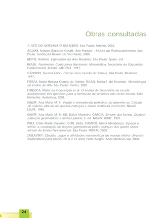 2424242424
A ARTE DO ARTESANATO BRASILEIRO. São Paulo: Talento, 2002.
AGUIAR, Nelson (Curador Geral). Arte Popular - Mostra do Redescobrimento. São
Paulo: Fundação Bienal de São Paulo, 2000.
BENTO, Antônio. Expressões da Arte Brasileira. São Paulo: Spala, s/d.
BRASIL. Parâmetros Curriculares Nacionais: Matemática. Secretaria de Educação
Fundamental. Brasília: MEC/SEF, 1997.
CÂNDIDO, Suzana Laino. Formas num mundo de formas. São Paulo: Moderna,
1997.
FERRAZ, Maria Heloísa Corrêa de Toledo; FUSARI, Maria F. de Rezende. Metodologia
do Ensino de Arte. São Paulo: Cortez, 2002.
FONSECA, Maria da Conceição et al. O ensino de Geometria na escola
fundamental: três questões para a formação de professor dos ciclos iniciais. Belo
Horizonte: Autêntica, 2001.
KALEFF, Ana Maria M. R. Vendo e entendendo poliedros: do desenho ao Cálculo
do volume através de quebra-cabeças e outros materiais concretos. Niterói:
EDUFF, 1998.
KALEFF, Ana Maria M. R.; REI, Dulce Monteiro; GARCIA, Simone dos Santos. Quebra-
cabeças geométricos e formas planas. 2. ed. Niterói: EDUFF, 1997.
PIRES, Célia Maria Carolino; CURI, Edda; CAMPOS, Maria Mendonça. Espaço e
forma: a construção de noções geométricas pelas crianças das quatro séries
iniciais do Ensino Fundamental. São Paulo: PROEM, 2000.
ZASLAVSKY, Claudia. Jogos e atividades matemáticas do mundo inteiro: diversão
multicultural para idades de 8 a 12 anos. Porto Alegre: Artes Médicas Sul, 2000.
Obras consultadas
 