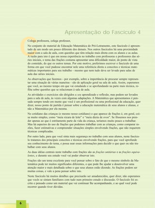 66666
C
Apresentação do Fascículo 4
Colega professora, colega professor,
No conjunto do material de Educação Matemática do Pró-Letramento, este fascículo é apresen-
tado de um modo um pouco diferente dos demais. Nos outros fascículos há uma proximidade
maior com a sala de aula, com questões que têm relação mais direta com os alunos e as aulas.
A razão para isto é que em nossa experiência no trabalho com professoras e professores das sé-
ries iniciais, o tema das frações costuma apresentar uma dificuldade maior, do ponto de vista
do conteúdo, do que os outros temas. Por este motivo, preferimos escrever o fascículo de uma
forma em que você pudesse encontrar nele uma referência direta a conceitos e técnicas mate-
máticas importantes para seu trabalho - mesmo que nem tudo deva ser levado para salas de
aula das séries iniciais.
As observações que fazemos - por exemplo, sobre a importância de procurar sempre represen-
tar uma situação de várias maneiras - são de aplicação geral na sala de aula. Assim, esperamos
que você, ao mesmo tempo em que vai estudando e se aprofundando na parte mais técnica, re-
flita sobre questões que se relacionam à sala de aula.
As atividades e exercícios são dirigidos a seu aprendizado e reflexão, mas podem ser levados
para a sala de aula, às vezes com algumas adaptações. A Matemática que apresentamos é pen-
sada sempre tendo em mente que você é um profissional ou uma profissional da educação, quer
dizer, nosso ponto de partida é pensar sobre a educação matemática de seus alunos e alunas, e
não a Matemática por ela mesma.
No cotidiano das crianças (e mesmo nosso cotidiano) o que aparece de frações é, em geral, coi-
sa muito simples, como “meia xícara de leite” e “meia dúzia de ovos”. Se fôssemos nos pren-
der apenas ao que é estritamente parte da vida da criança, teríamos muito pouco a trabalhar.
Mas há aspectos do uso de frações que podemos trabalhar com as crianças, como comparar ra-
zões, fazer estimativas e compreender situações simples envolvendo frações, que não requerem
técnicas complicadas.
Por outro lado, para que você sinta mais segurança no trabalho com seus alunos, neste fascícu-
lo tratamos dos principais conceitos e técnicas envolvendo frações, para que você aprofunde
seu conhecimento do tema, e possa usar essas informações para decidir o que quer ou não tra-
balhar com seus alunos.
As duas idéias centrais neste trabalho com frações são as frações unitárias e as frações equiva-
lentes, e durante seu estudo você vai poder observar isto.
Frações são um tema excelente para você pensar sobre o fato de que o mesmo símbolo da Ma-
temática pode ter muitos significados diferentes, o que pode lhe ajudar a desenvolver uma
atenção maior e mais detalhada sobre o que seus alunos estão dizendo. As frações podem ser
muitas coisas, e vale a pena pensar sobre isto.
Neste fascículo há muitos detalhes que precisarão ser amadurecidos, quer dizer, não esperamos
que vocês se sintam familiares com tudo num primeiro estudo e discussão. O fascículo foi es-
crito e pensado como um material que vai continuar lhe acompanhando, e ao qual você pode
recorrer quando tiver dúvidas.
 