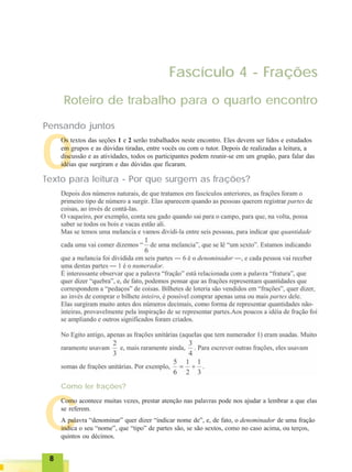 88888
C
O
Fascículo 4 - Frações
Roteiro de trabalho para o quarto encontro
Pensando juntos
Os textos das seções 1 e 2 serão trabalhados neste encontro. Eles devem ser lidos e estudados
em grupos e as dúvidas tiradas, entre vocês ou com o tutor. Depois de realizadas a leitura, a
discussão e as atividades, todos os participantes podem reunir-se em um grupão, para falar das
idéias que surgiram e das dúvidas que ficaram.
Como ler frações?
Como acontece muitas vezes, prestar atenção nas palavras pode nos ajudar a lembrar a que elas
se referem.
A palavra “denominar” quer dizer “indicar nome de”, e, de fato, o denominador de uma fração
indica o seu “nome”, que “tipo” de partes são, se são sextos, como no caso acima, ou terços,
quintos ou décimos.
Texto para leitura - Por que surgem as frações?
 