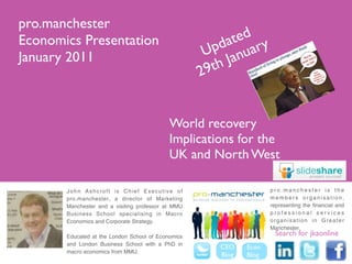 pro.manchester
Economics Presentation                                      ted y
                                                         da ar
January 2011                                         Up anu
                                                      9t hJ
                                                    2


                                            World recovery
                                            Implications for the
                                            UK and North West

       John Ashcroft is Chief Executive of                           pro.manchester is the
       pro.manchester, a director of Marketing                       members organisation,
       Manchester and a visiting professor at MMU                    representing the financial and
       Business School specialising in Macro                         professional services
       Economics and Corporate Strategy.                             organisation in Greater
                                                                     Manchester.
       Educated at the London School of Economics                      Search for jkaonline
       and London Business School with a PhD in
                                                       CEO    Econ
       macro economics from MMU.
                                                       Blog   Blog
 