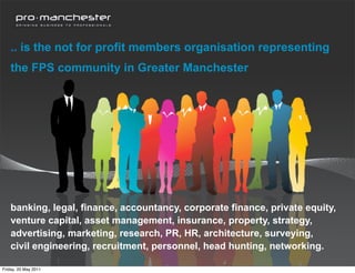 .. is the not for profit members organisation representing
    the FPS community in Greater Manchester




    banking, legal, finance, accountancy, corporate finance, private equity,
    venture capital, asset management, insurance, property, strategy,
    advertising, marketing, research, PR, HR, architecture, surveying,
    civil engineering, recruitment, personnel, head hunting, networking.

Friday, 20 May 2011
 